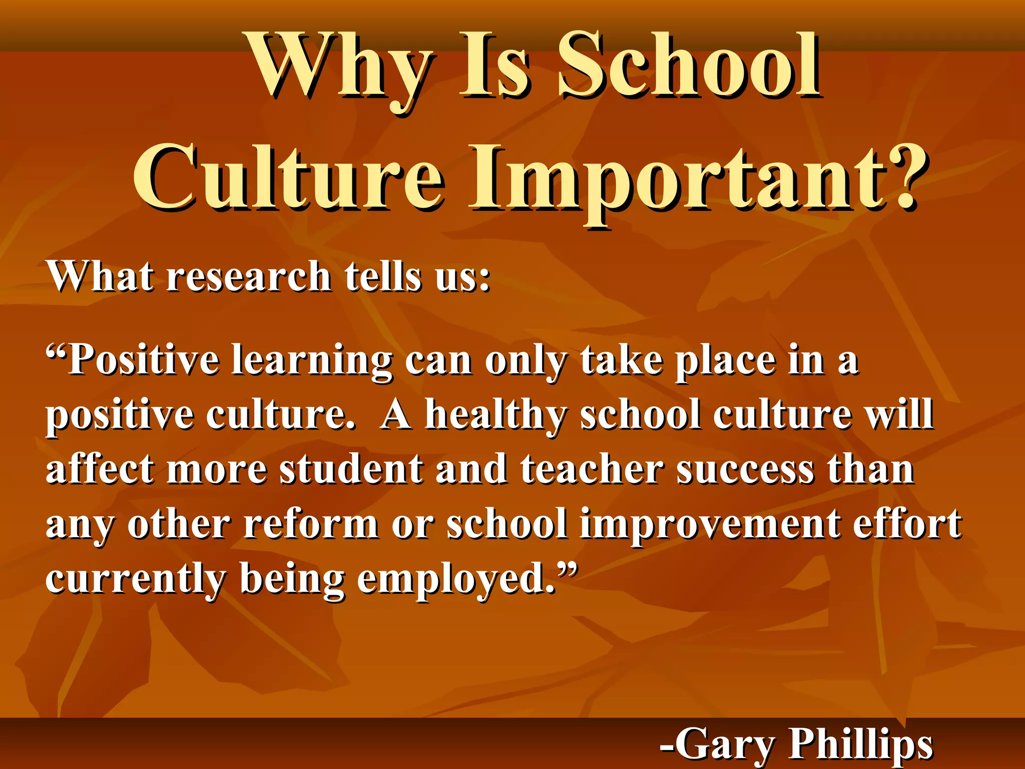 Why Is School
Culture Important?
What research tells us:
“Positive learning can only take place in a
positive culture. A healthy school culture will
affect more student and teacher success than
any other reform or school improvement effort
currently being employed.”
-Gary Phillips

 