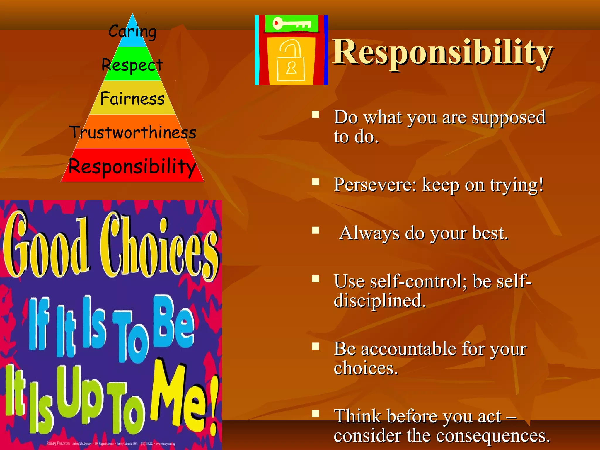 Caring

Responsibility

Respect
Fairness
Trustworthiness

Responsibility



Do what you are supposed
to do.



Persevere: keep on trying!



Always do your best.



Use self-control; be selfdisciplined.



Be accountable for your
choices.



Think before you act –
consider the consequences.

 