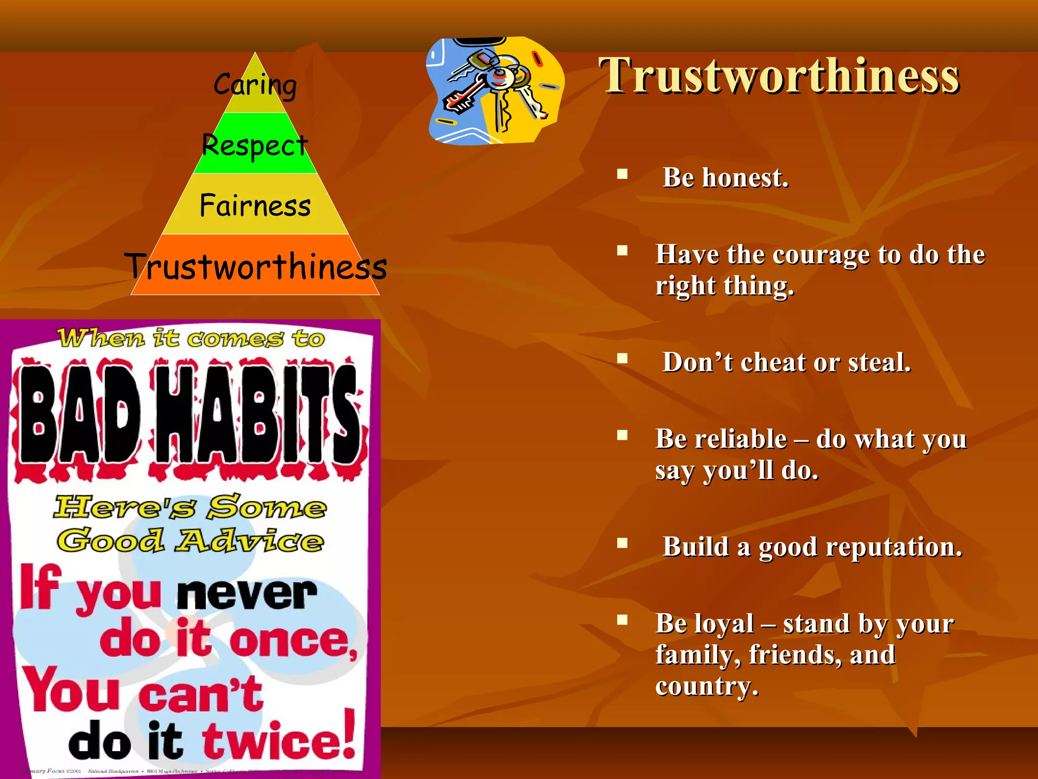 Caring

Trustworthiness

Respect
Fairness

Trustworthiness







Be honest.
Have the courage to do the
right thing.
Don’t cheat or steal.



Be reliable – do what you
say you’ll do.



Build a good reputation.



Be loyal – stand by your
family, friends, and
country.

 