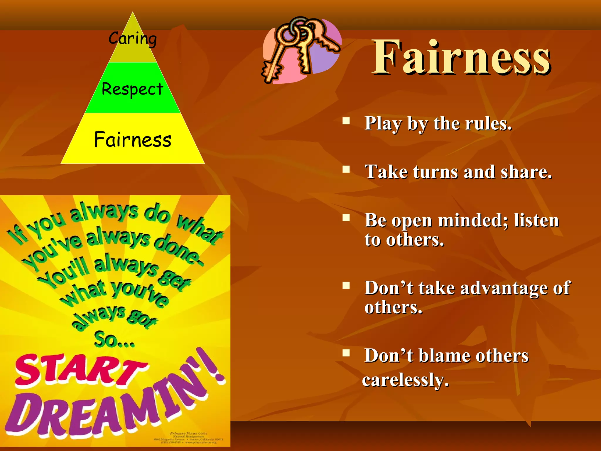 Caring

Fairness

Respect

Fairness



Play by the rules.



Take turns and share.



Be open minded; listen
to others.



Don’t take advantage of
others.



Don’t blame others
carelessly.

 