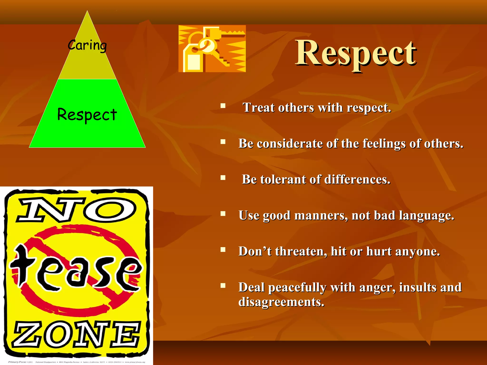 Respect

Caring

Respect







Treat others with respect.
Be considerate of the feelings of others.
Be tolerant of differences.



Use good manners, not bad language.



Don’t threaten, hit or hurt anyone.



Deal peacefully with anger, insults and
disagreements.

 