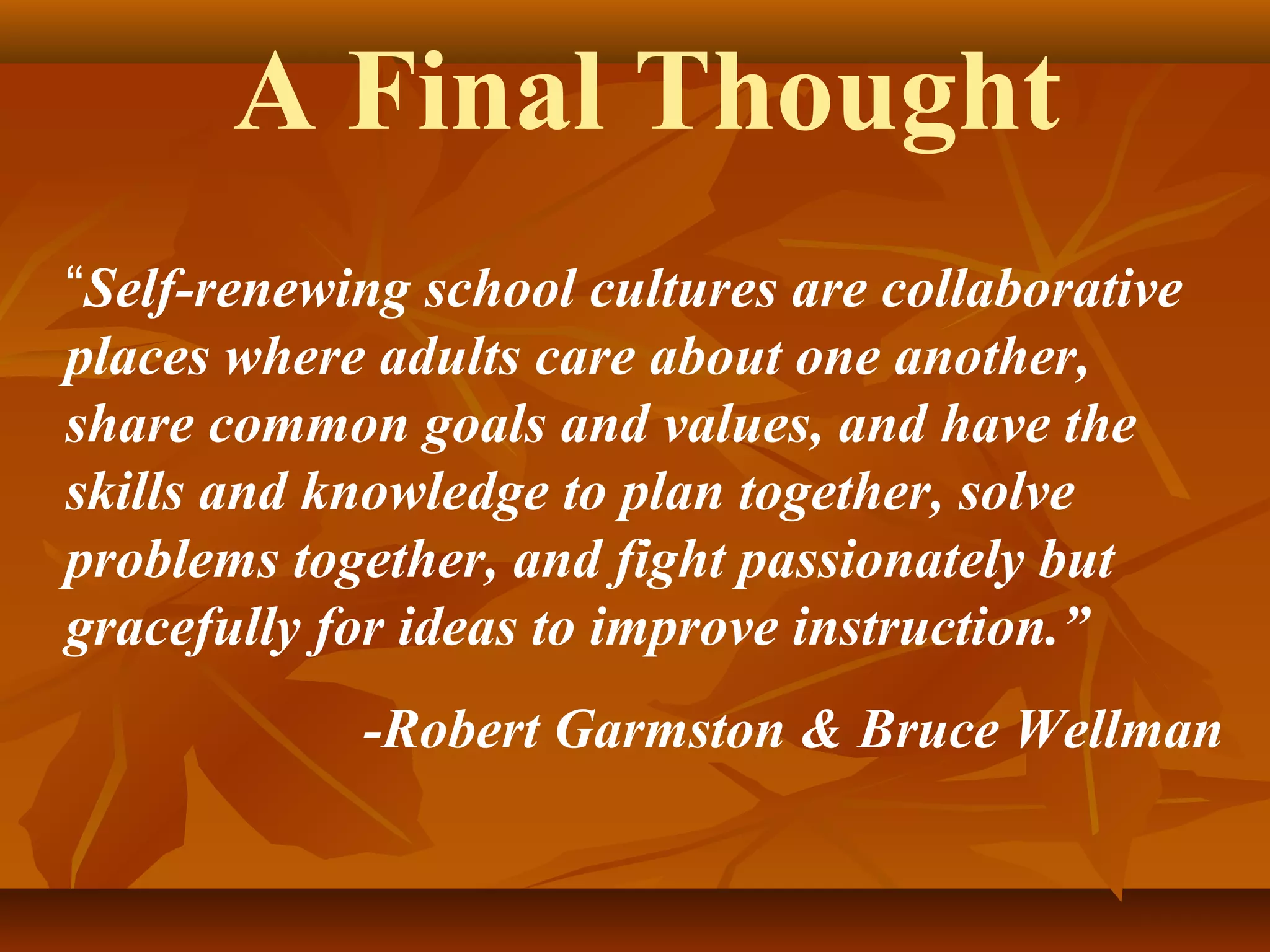 A Final Thought
“Self-renewing school cultures are collaborative
places where adults care about one another,
share common goals and values, and have the
skills and knowledge to plan together, solve
problems together, and fight passionately but
gracefully for ideas to improve instruction.”
-Robert Garmston & Bruce Wellman

 