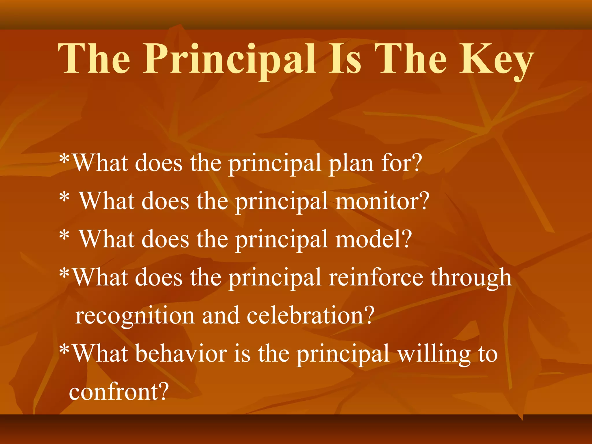 The Principal Is The Key
*What does the principal plan for?
* What does the principal monitor?
* What does the principal model?
*What does the principal reinforce through
recognition and celebration?
*What behavior is the principal willing to
confront?

 