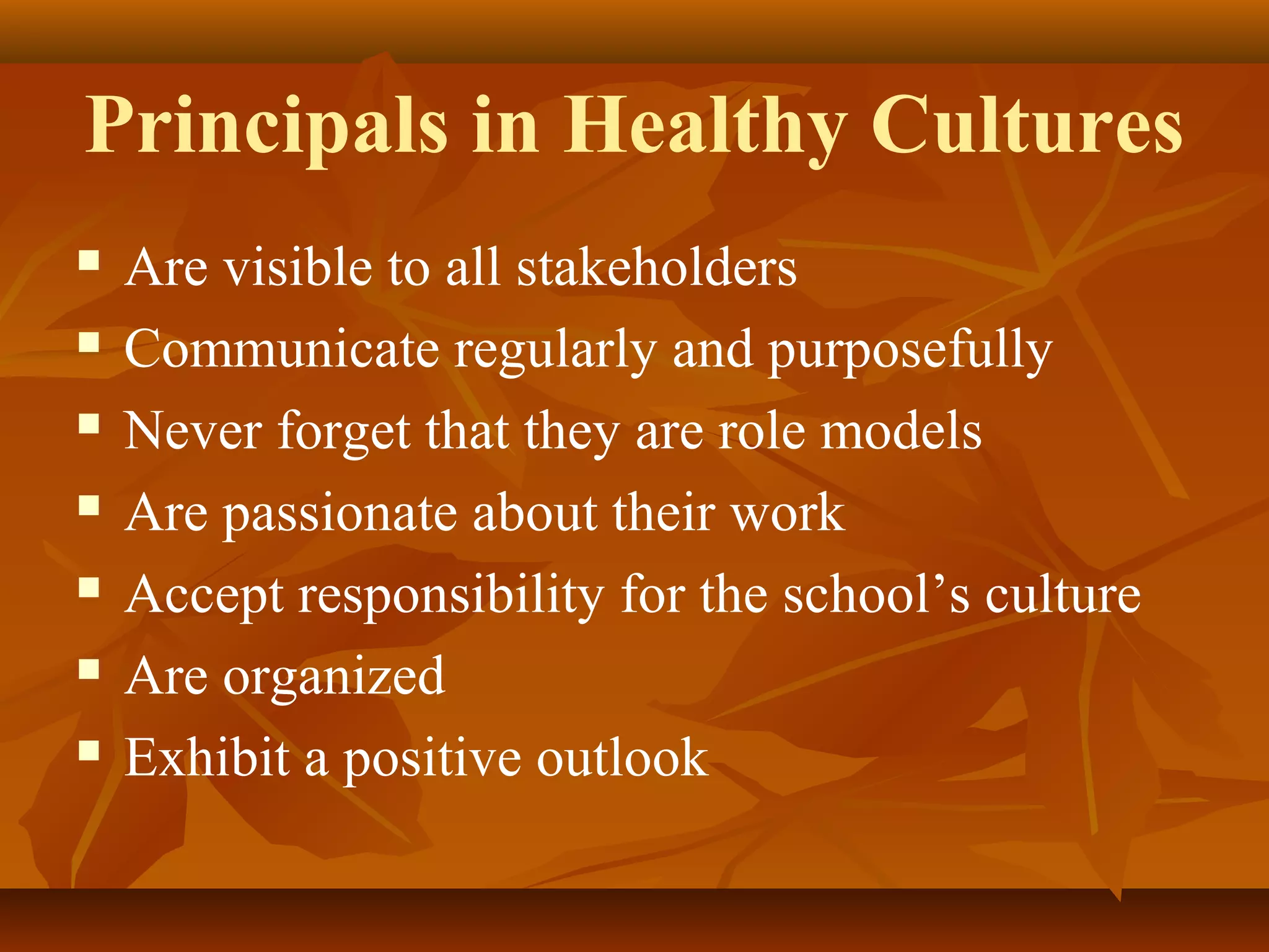 Principals in Healthy Cultures








Are visible to all stakeholders
Communicate regularly and purposefully
Never forget that they are role models
Are passionate about their work
Accept responsibility for the school’s culture
Are organized
Exhibit a positive outlook

 