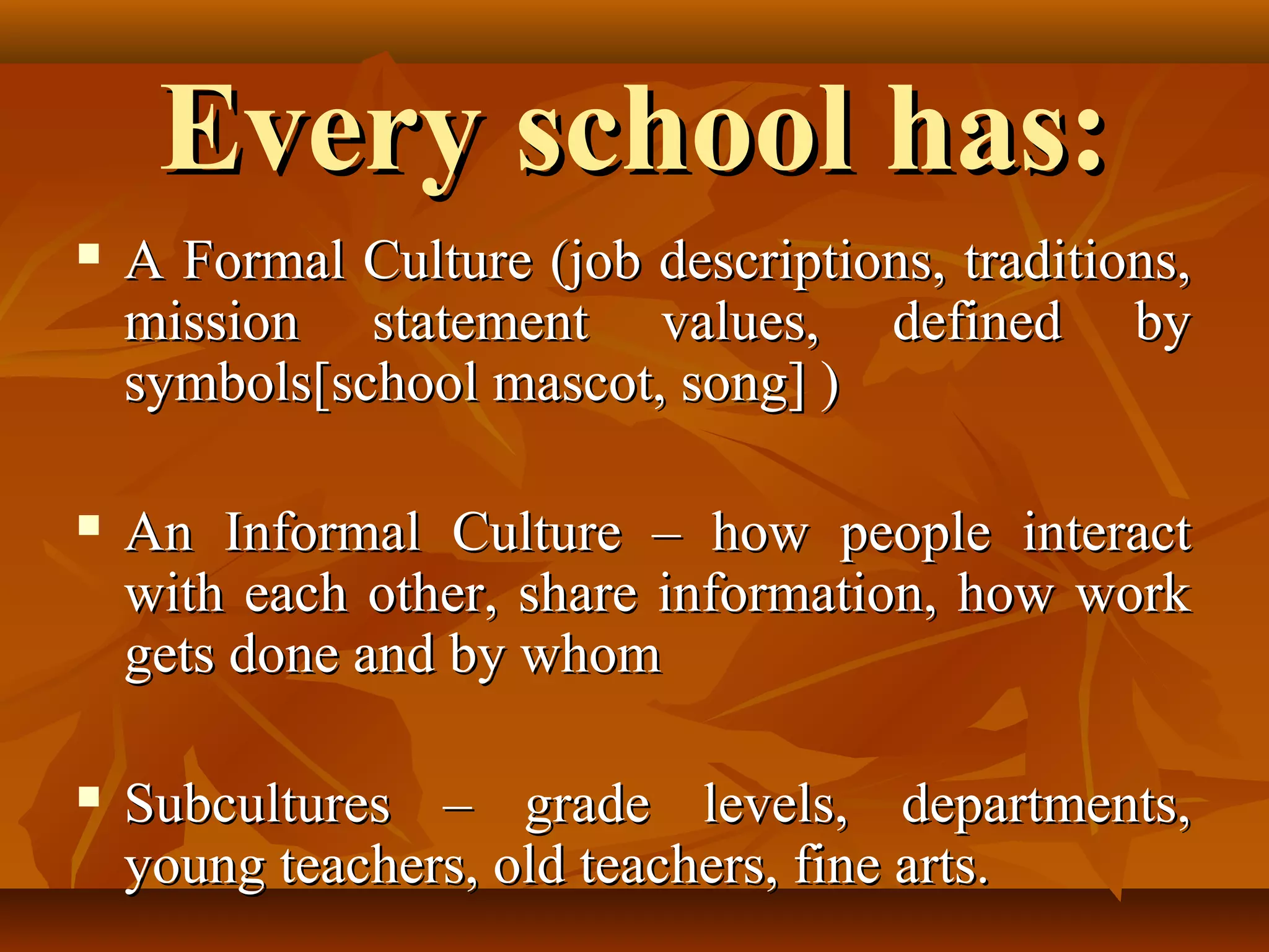 Every school has:


A Formal Culture (job descriptions, traditions,
mission statement values, defined by
symbols[school mascot, song] )



An Informal Culture – how people interact
with each other, share information, how work
gets done and by whom



Subcultures – grade levels, departments,
young teachers, old teachers, fine arts.

 