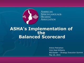 ASHA’s Implementation of
the
Balanced Scorecard
Arlene Pietranton
Vicki Deal-Williams
BSI/Spider – Strategy Execution Summit
May 20, 2015
 