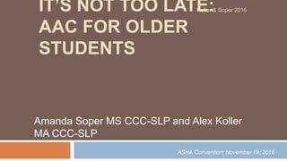 IT’S NOT TOO LATE:
AAC FOR OLDER
STUDENTS
Amanda Soper MS CCC-SLP and Alex Koller
MA CCC-SLP
Koller & Soper 2016
ASHA Convention: November 19, 2016
 