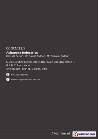 A Member of
CONTACT US
Ashapura Industries
Contact Person: Mr. Rajesh Suthar / Mr. Shankar Suthar
C- 23, Maruti Industrial Estate, Near Kiran Bus Stop, Phase- 1,
G. I. D. C. Road, Vatva
Ahmedabad - 382445, Gujarat, India
+91-9953355059
www.ashapuraindustries.net
 