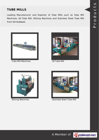 A Member of
TUBE MILLS
Leading Manufacturer and Exporter of Tube Mills such as Tube Mill
Machines, SS Tube Mill, Slitting Machines and Stainless Steel Tube Mill
from Ahmedabad.
Tube Mill Machines SS Tube Mill
Slitting Machines Stainless Steel Tube Mill
Products
 