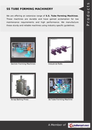 A Member of
SS TUBE FORMING MACHINERY
We are oﬀering an extensive range of S.S. Tube Forming Machines.
These machines are durable and have gained acclamation for low
maintenance requirements and high performance. We manufacture
these sturdy and reliable machines using industry specific guidelines.
Section Forming Machines Industrial Rolls
Scrap Bailing Press SS Tube Forming Machine
Products
 