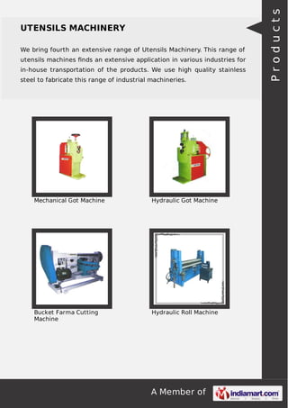 A Member of
UTENSILS MACHINERY
We bring fourth an extensive range of Utensils Machinery. This range of
utensils machines ﬁnds an extensive application in various industries for
in-house transportation of the products. We use high quality stainless
steel to fabricate this range of industrial machineries.
Mechanical Got Machine Hydraulic Got Machine
Bucket Farma Cutting
Machine
Hydraulic Roll Machine
Products
 