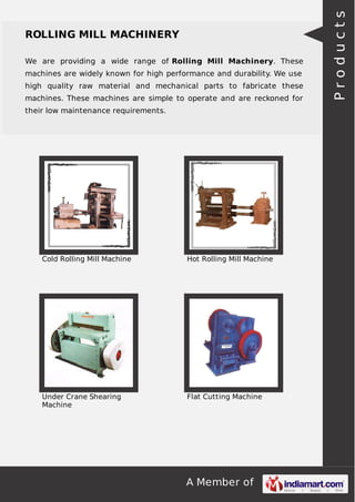 A Member of
ROLLING MILL MACHINERY
We are providing a wide range of Rolling Mill Machinery. These
machines are widely known for high performance and durability. We use
high quality raw material and mechanical parts to fabricate these
machines. These machines are simple to operate and are reckoned for
their low maintenance requirements.
Cold Rolling Mill Machine Hot Rolling Mill Machine
Under Crane Shearing
Machine
Flat Cutting Machine
Products
 