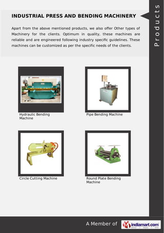 A Member of
INDUSTRIAL PRESS AND BENDING MACHINERY
Apart from the above mentioned products, we also oﬀer Other types of
Machinery for the clients. Optimum in quality, these machines are
reliable and are engineered following industry speciﬁc guidelines. These
machines can be customized as per the specific needs of the clients.
Hydraulic Bending
Machine
Pipe Bending Machine
Circle Cutting Machine Round Plate Bending
Machine
Products
 