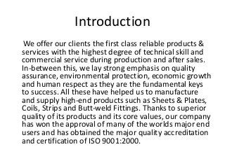 Introduction
We offer our clients the first class reliable products &
services with the highest degree of technical skill and
commercial service during production and after sales.
In-between this, we lay strong emphasis on quality
assurance, environmental protection, economic growth
and human respect as they are the fundamental keys
to success. All these have helped us to manufacture
and supply high-end products such as Sheets & Plates,
Coils, Strips and Butt-weld Fittings. Thanks to superior
quality of its products and its core values, our company
has won the approval of many of the worlds major end
users and has obtained the major quality accreditation
and certification of ISO 9001:2000.
 