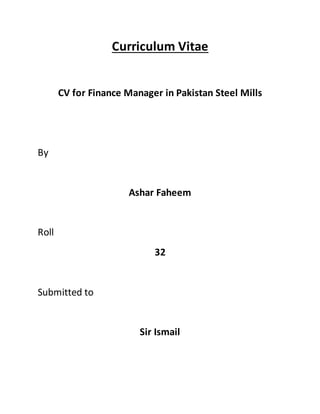Curriculum Vitae
CV for Finance Manager in Pakistan Steel Mills
By
Ashar Faheem
Roll
32
Submitted to
Sir Ismail
 