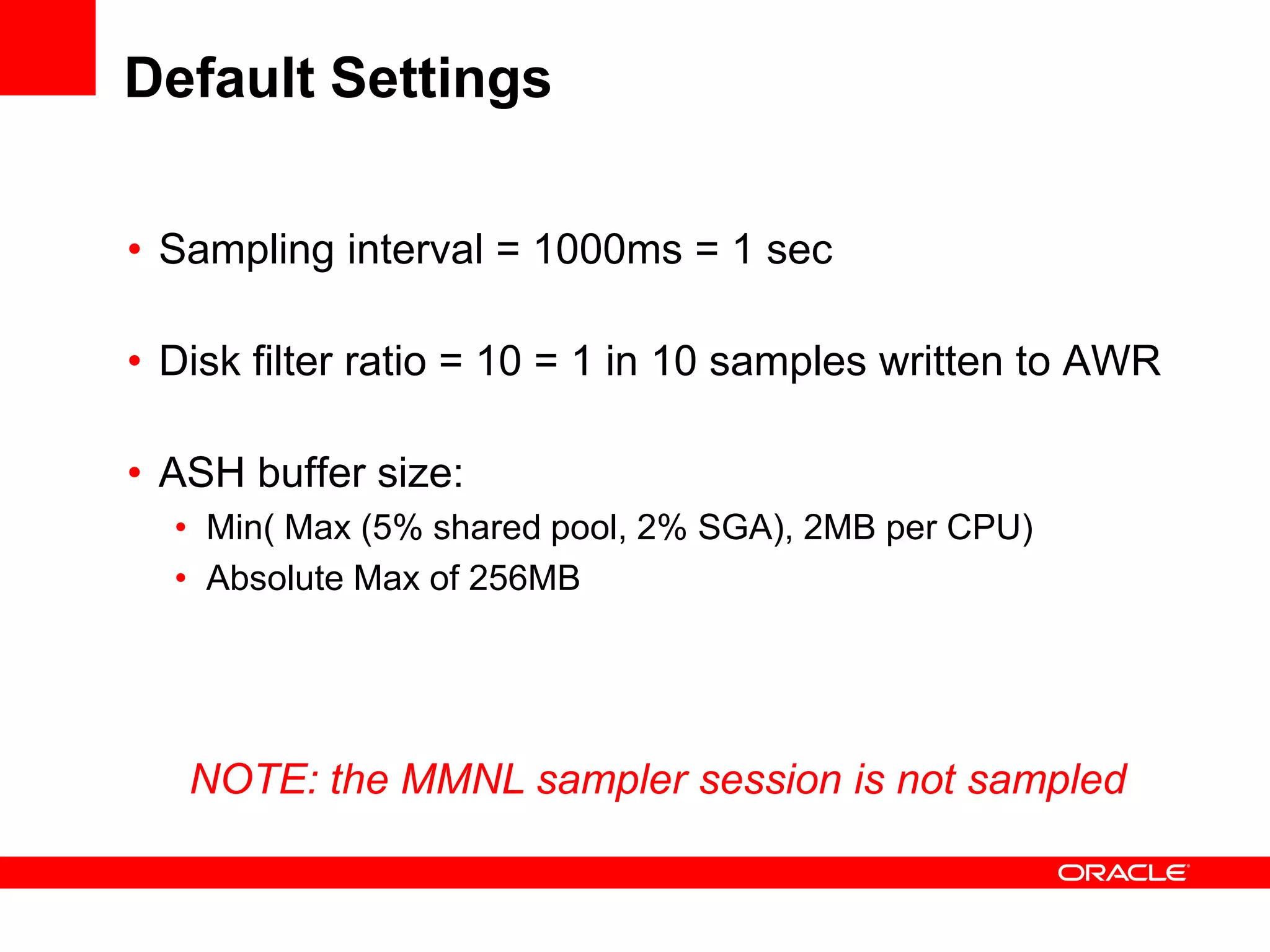 Default Settings
• Sampling interval = 1000ms = 1 sec
• Disk filter ratio = 10 = 1 in 10 samples written to AWR
• ASH buffer size:
• Min( Max (5% shared pool, 2% SGA), 2MB per CPU)
• Absolute Max of 256MB
NOTE: the MMNL sampler session is not sampled
 