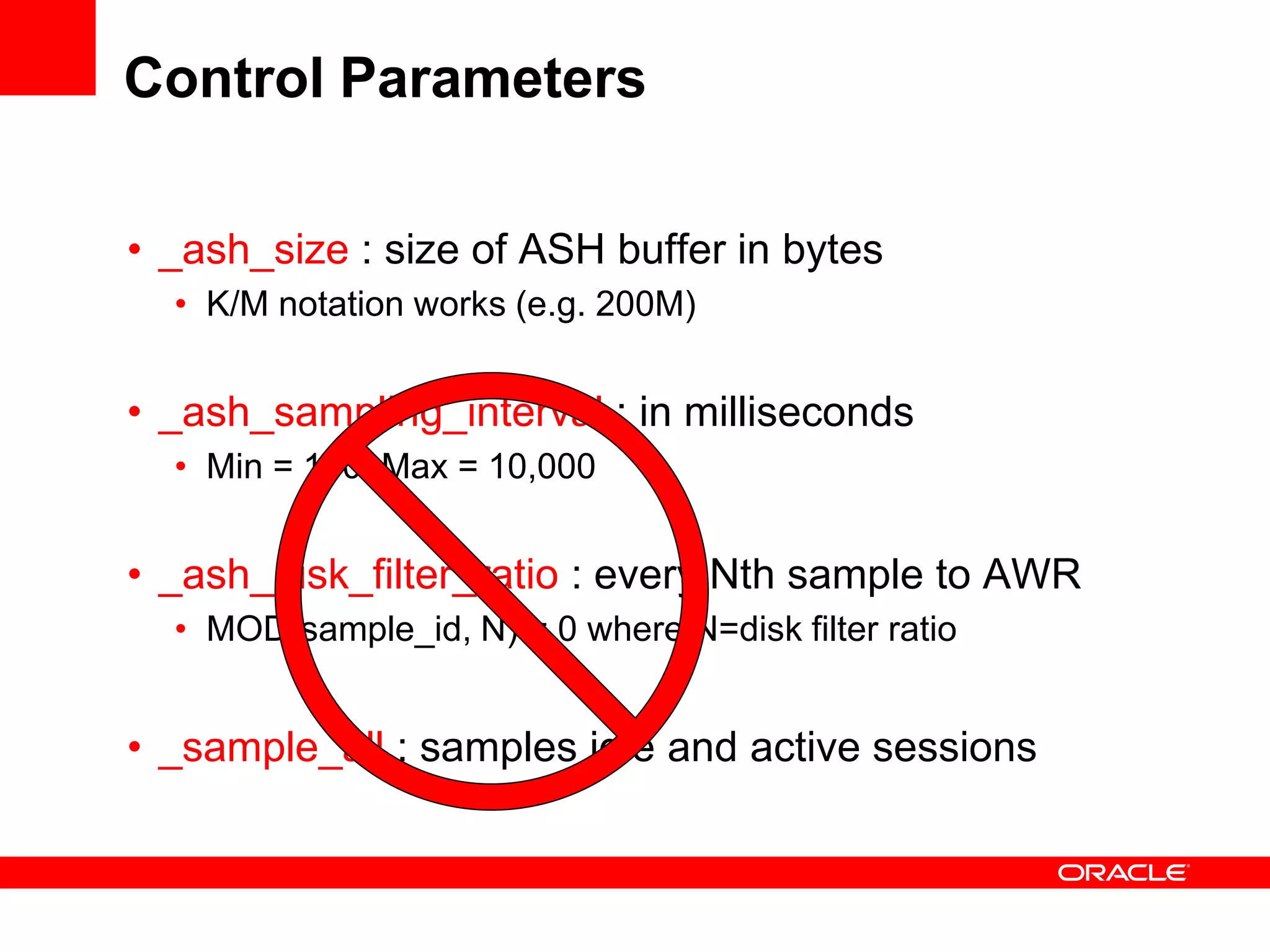 Control Parameters
• _ash_size : size of ASH buffer in bytes
• K/M notation works (e.g. 200M)
• _ash_sampling_interval : in milliseconds
• Min = 100, Max = 10,000
• _ash_disk_filter_ratio : every Nth sample to AWR
• MOD(sample_id, N) = 0 where N=disk filter ratio
• _sample_all : samples idle and active sessions
 