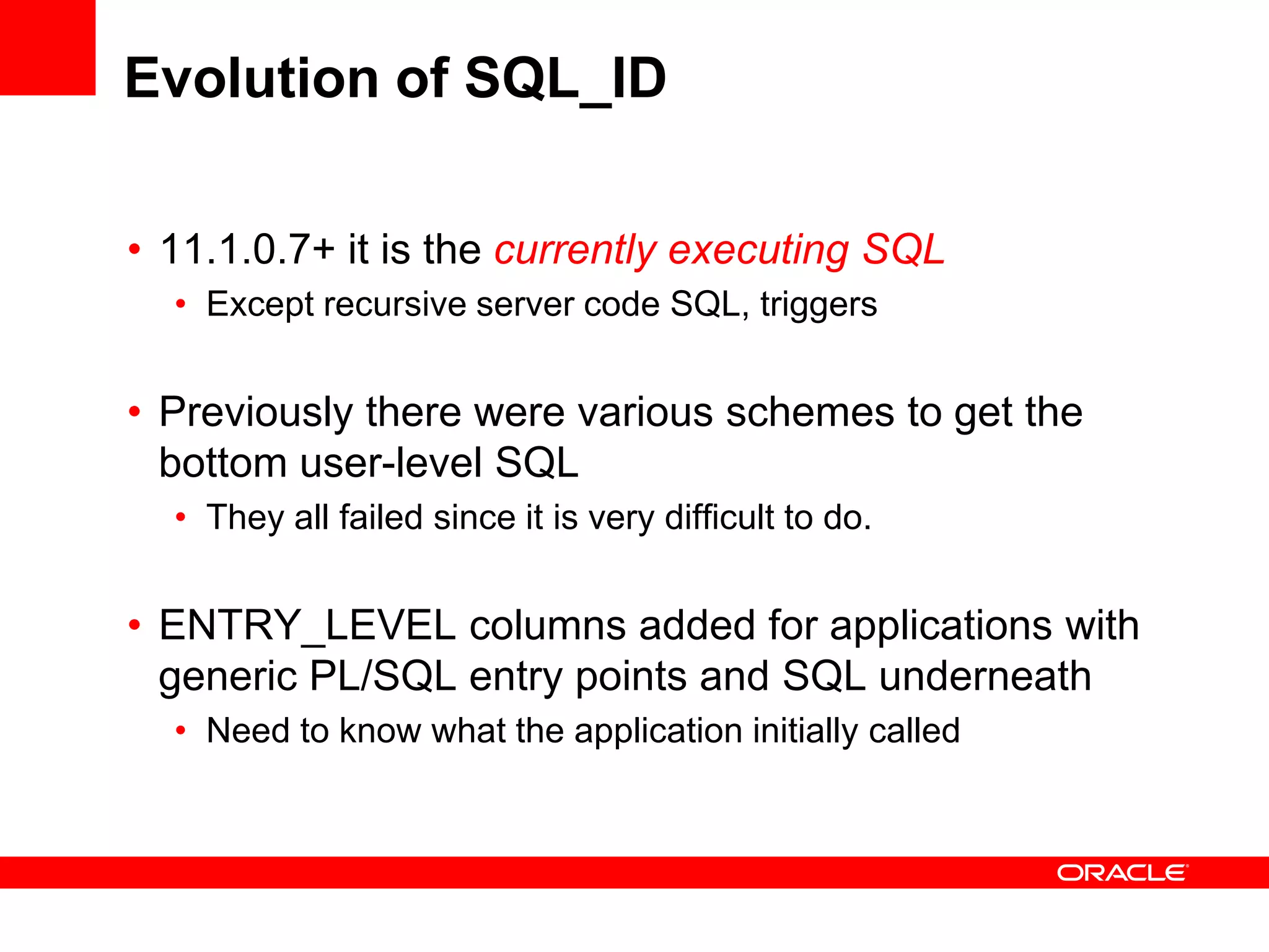 Evolution of SQL_ID
• 11.1.0.7+ it is the currently executing SQL
• Except recursive server code SQL, triggers
• Previously there were various schemes to get the
bottom user-level SQL
• They all failed since it is very difficult to do.
• ENTRY_LEVEL columns added for applications with
generic PL/SQL entry points and SQL underneath
• Need to know what the application initially called
 