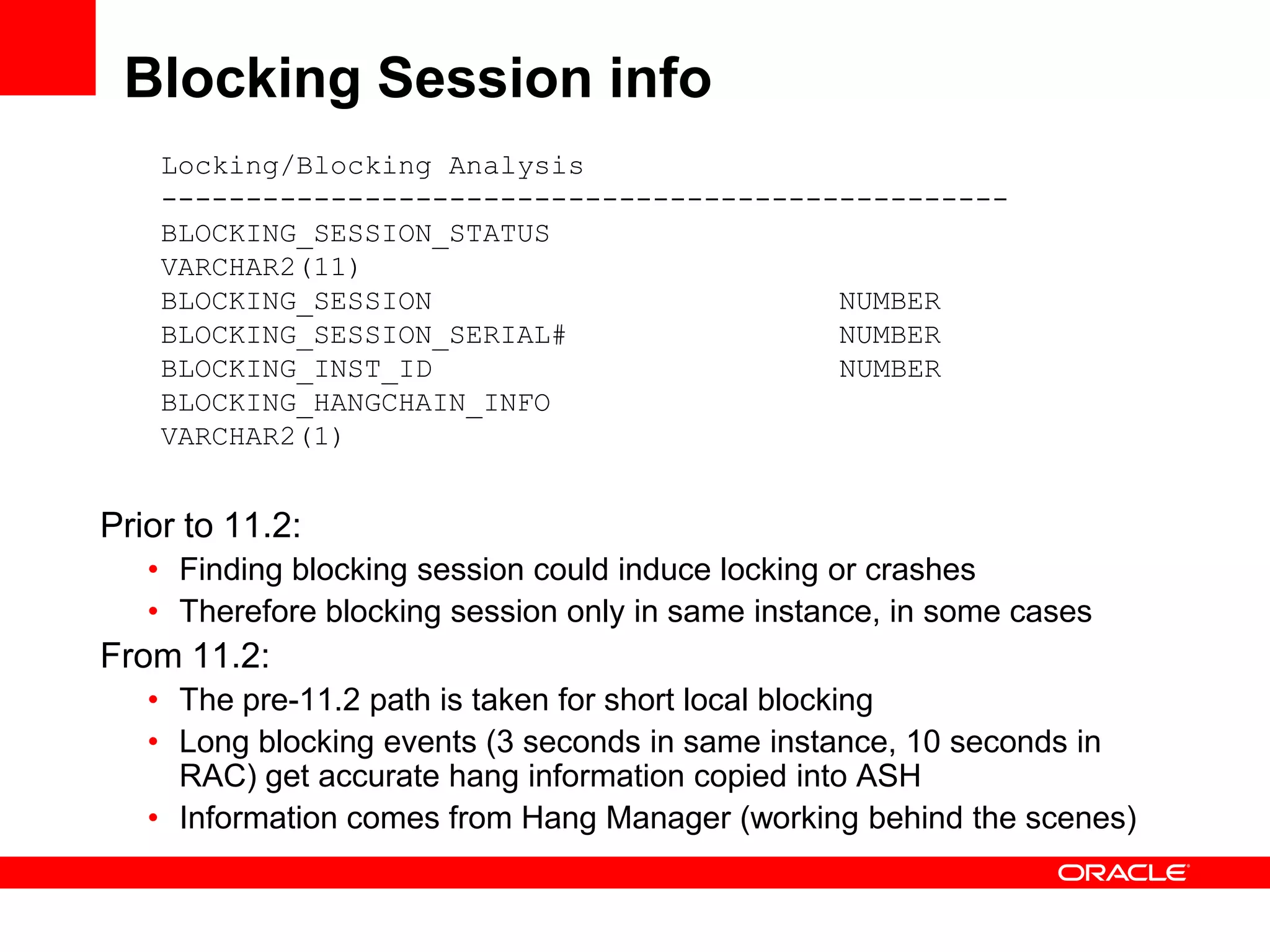 Blocking Session info
Locking/Blocking Analysis
--------------------------------------------------
BLOCKING_SESSION_STATUS
VARCHAR2(11)
BLOCKING_SESSION NUMBER
BLOCKING_SESSION_SERIAL# NUMBER
BLOCKING_INST_ID NUMBER
BLOCKING_HANGCHAIN_INFO
VARCHAR2(1)
Prior to 11.2:
• Finding blocking session could induce locking or crashes
• Therefore blocking session only in same instance, in some cases
From 11.2:
• The pre-11.2 path is taken for short local blocking
• Long blocking events (3 seconds in same instance, 10 seconds in
RAC) get accurate hang information copied into ASH
• Information comes from Hang Manager (working behind the scenes)
 