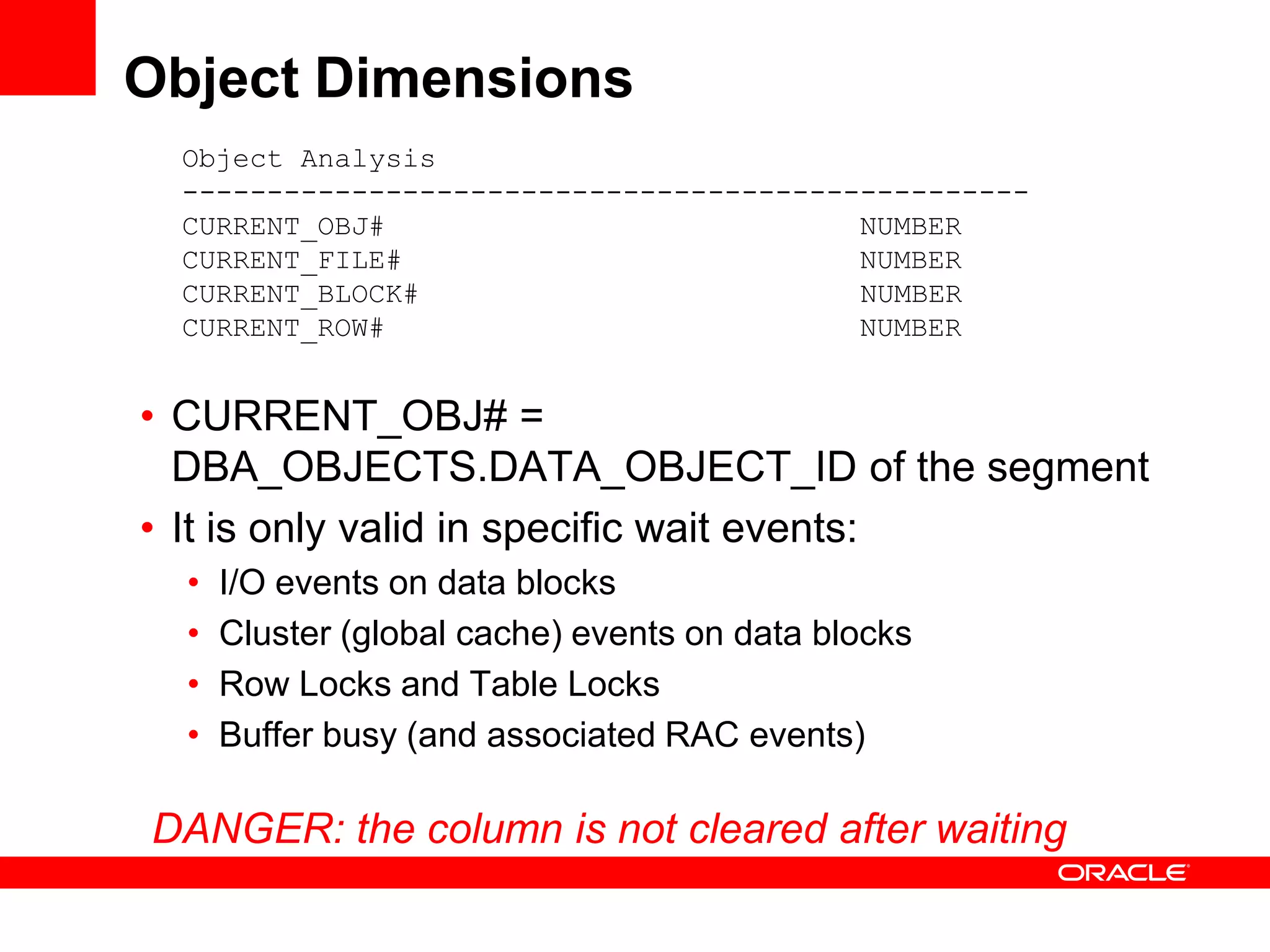 Object Dimensions
Object Analysis
--------------------------------------------------
CURRENT_OBJ# NUMBER
CURRENT_FILE# NUMBER
CURRENT_BLOCK# NUMBER
CURRENT_ROW# NUMBER
• CURRENT_OBJ# =
DBA_OBJECTS.DATA_OBJECT_ID of the segment
• It is only valid in specific wait events:
• I/O events on data blocks
• Cluster (global cache) events on data blocks
• Row Locks and Table Locks
• Buffer busy (and associated RAC events)
DANGER: the column is not cleared after waiting
 
