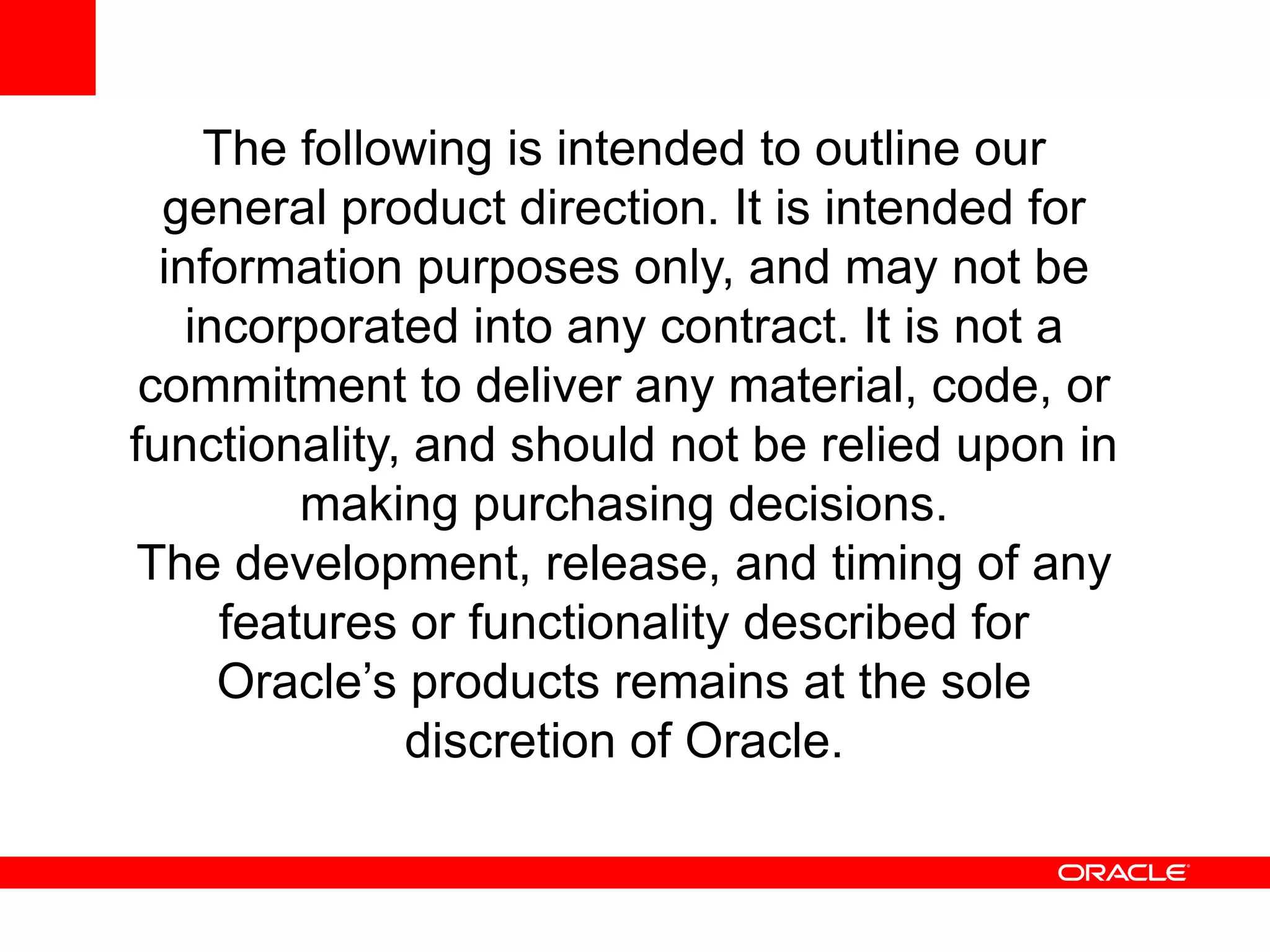 The following is intended to outline our
general product direction. It is intended for
information purposes only, and may not be
incorporated into any contract. It is not a
commitment to deliver any material, code, or
functionality, and should not be relied upon in
making purchasing decisions.
The development, release, and timing of any
features or functionality described for
Oracle’s products remains at the sole
discretion of Oracle.
 