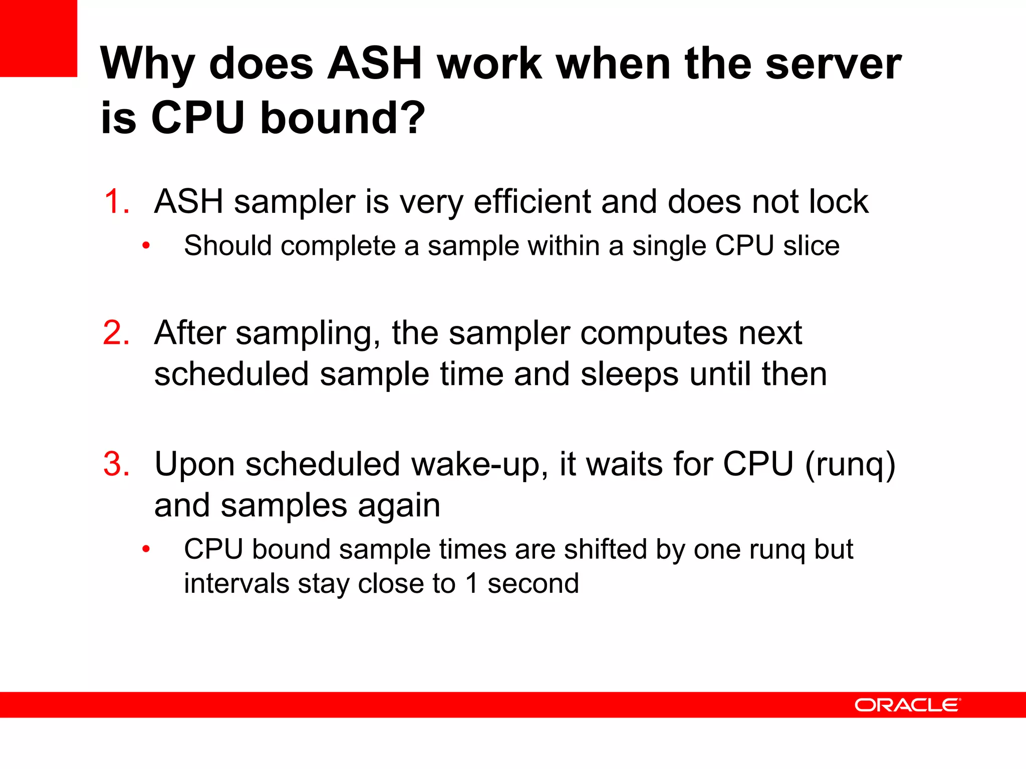 Why does ASH work when the server
is CPU bound?
1. ASH sampler is very efficient and does not lock
• Should complete a sample within a single CPU slice
2. After sampling, the sampler computes next
scheduled sample time and sleeps until then
3. Upon scheduled wake-up, it waits for CPU (runq)
and samples again
• CPU bound sample times are shifted by one runq but
intervals stay close to 1 second
 