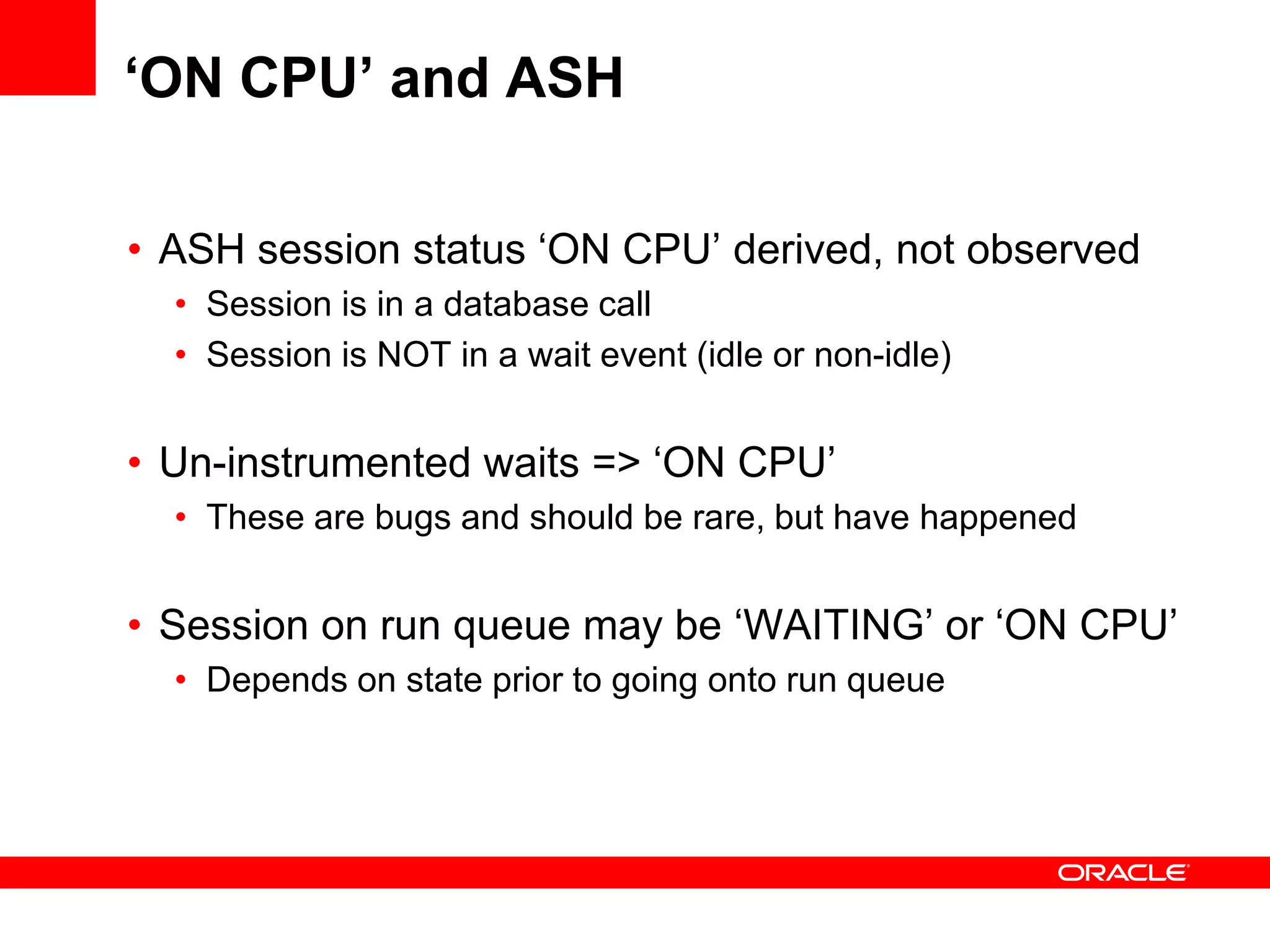 ‘ON CPU’ and ASH
• ASH session status ‘ON CPU’ derived, not observed
• Session is in a database call
• Session is NOT in a wait event (idle or non-idle)
• Un-instrumented waits => ‘ON CPU’
• These are bugs and should be rare, but have happened
• Session on run queue may be ‘WAITING’ or ‘ON CPU’
• Depends on state prior to going onto run queue
 