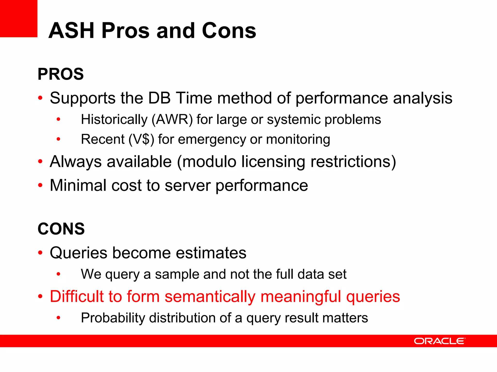 ASH Pros and Cons
PROS
• Supports the DB Time method of performance analysis
• Historically (AWR) for large or systemic problems
• Recent (V$) for emergency or monitoring
• Always available (modulo licensing restrictions)
• Minimal cost to server performance
CONS
• Queries become estimates
• We query a sample and not the full data set
• Difficult to form semantically meaningful queries
• Probability distribution of a query result matters
 
