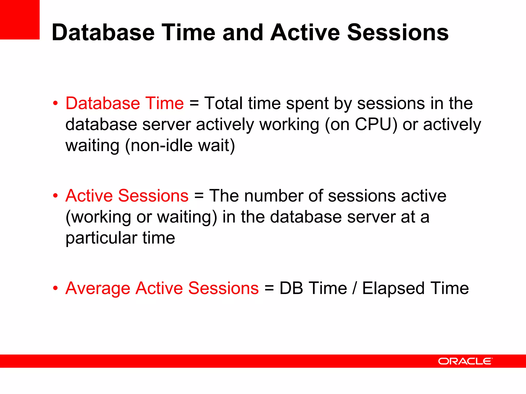 Database Time and Active Sessions
• Database Time = Total time spent by sessions in the
database server actively working (on CPU) or actively
waiting (non-idle wait)
• Active Sessions = The number of sessions active
(working or waiting) in the database server at a
particular time
• Average Active Sessions = DB Time / Elapsed Time
 