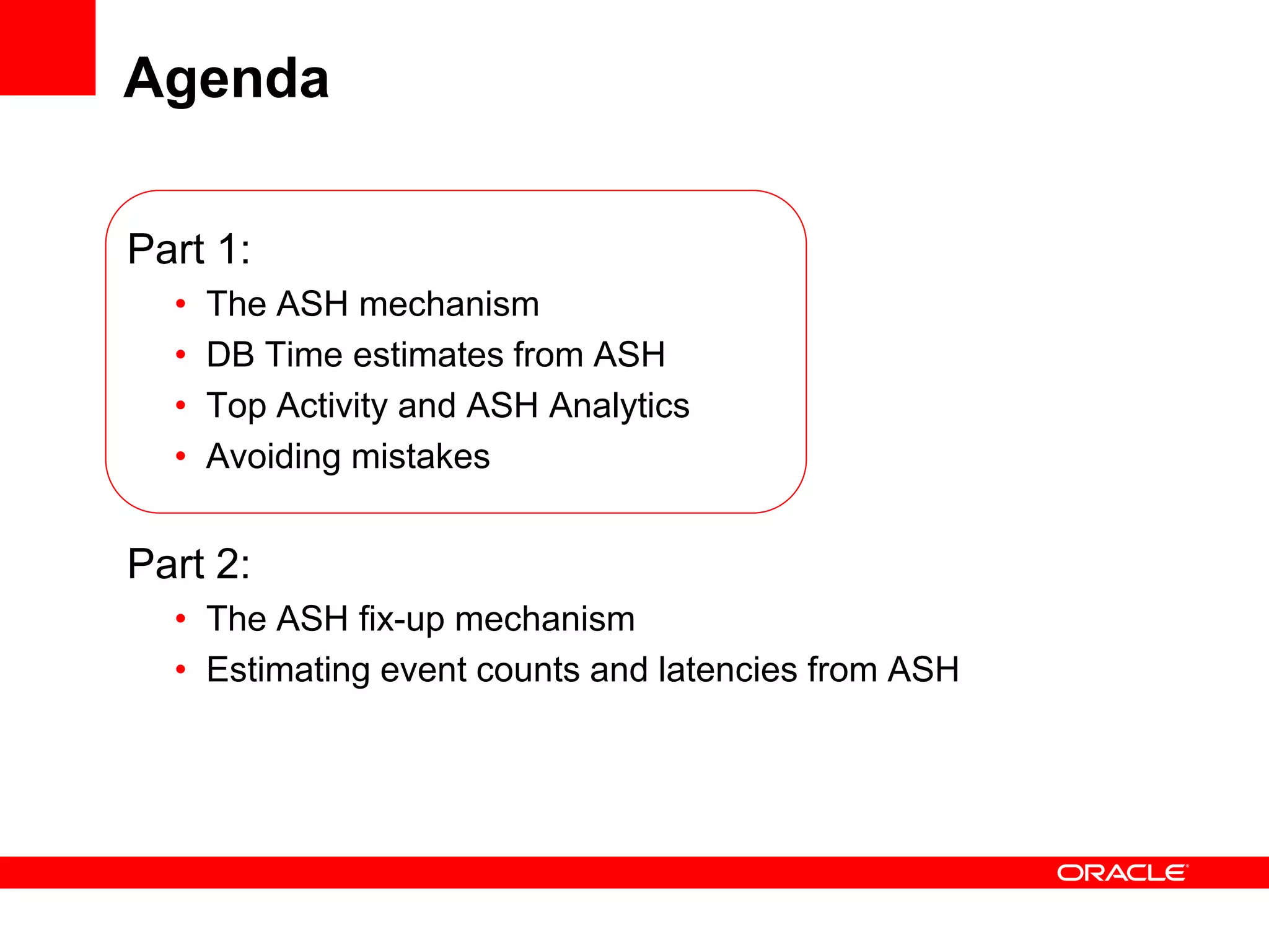 Agenda
Part 1:
• The ASH mechanism
• DB Time estimates from ASH
• Top Activity and ASH Analytics
• Avoiding mistakes
Part 2:
• The ASH fix-up mechanism
• Estimating event counts and latencies from ASH
 