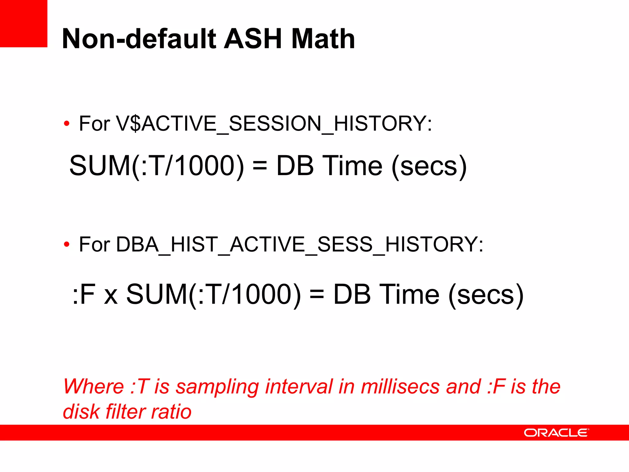 Non-default ASH Math
• For V$ACTIVE_SESSION_HISTORY:
• For DBA_HIST_ACTIVE_SESS_HISTORY:
SUM(:T/1000) = DB Time (secs)
:F x SUM(:T/1000) = DB Time (secs)
Where :T is sampling interval in millisecs and :F is the
disk filter ratio
 