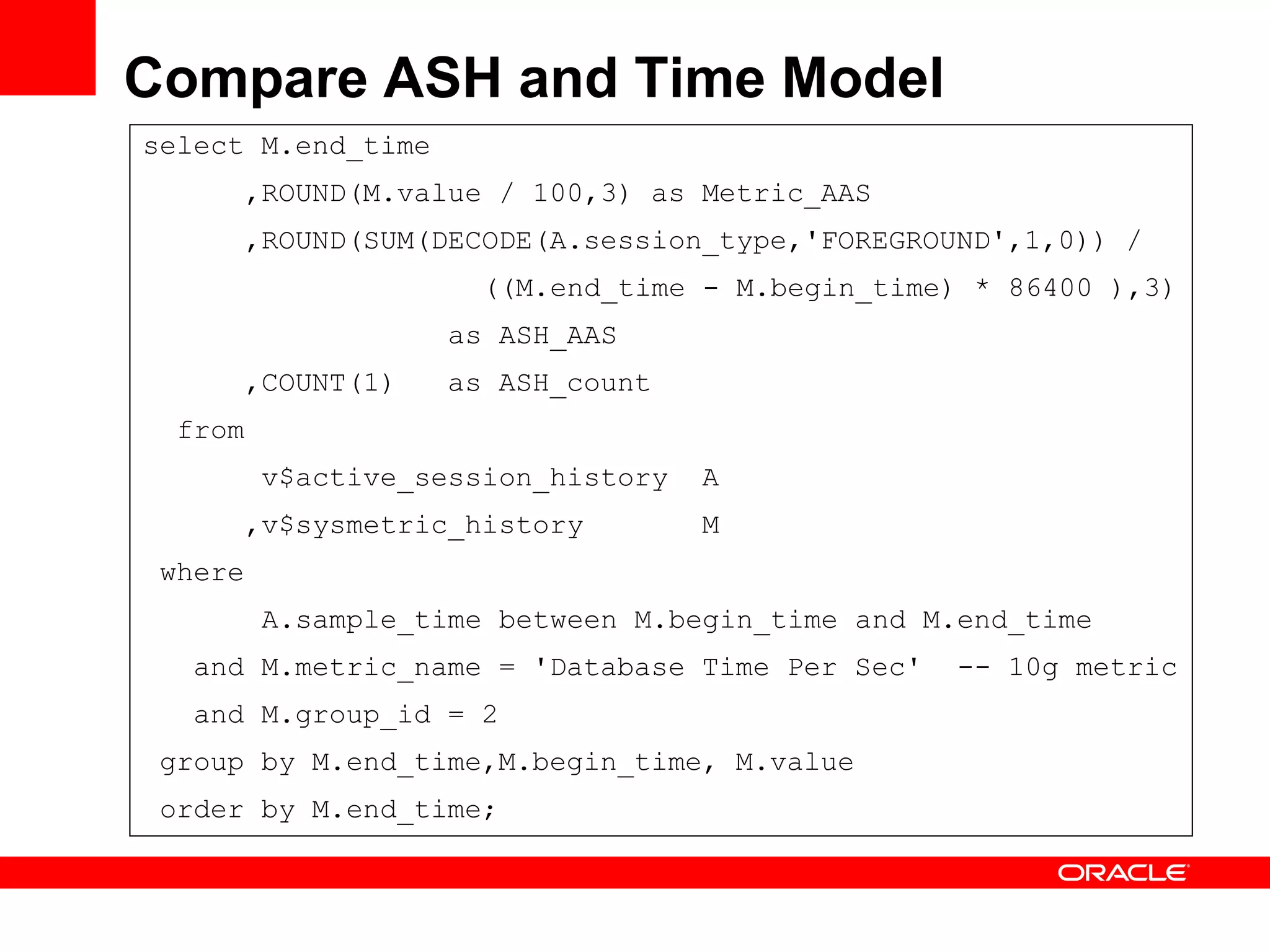 Compare ASH and Time Model
select M.end_time
,ROUND(M.value / 100,3) as Metric_AAS
,ROUND(SUM(DECODE(A.session_type,'FOREGROUND',1,0)) /
((M.end_time - M.begin_time) * 86400 ),3)
as ASH_AAS
,COUNT(1) as ASH_count
from
v$active_session_history A
,v$sysmetric_history M
where
A.sample_time between M.begin_time and M.end_time
and M.metric_name = 'Database Time Per Sec' -- 10g metric
and M.group_id = 2
group by M.end_time,M.begin_time, M.value
order by M.end_time;
 