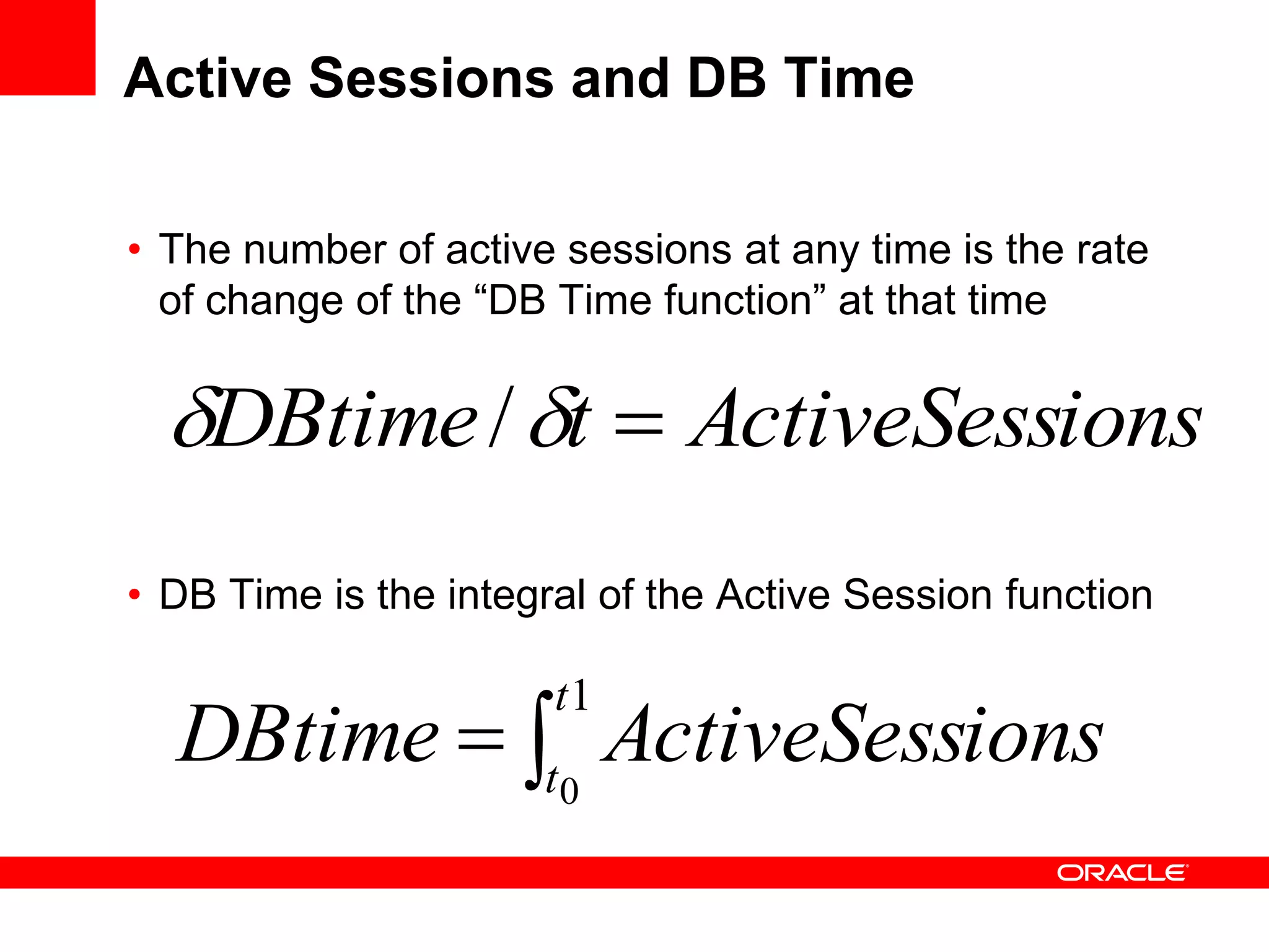 Active Sessions and DB Time
• The number of active sessions at any time is the rate
of change of the “DB Time function” at that time
• DB Time is the integral of the Active Session function

1
0
t
t
ionsActiveSessDBtime
ionsActiveSesstDBtime  /
 