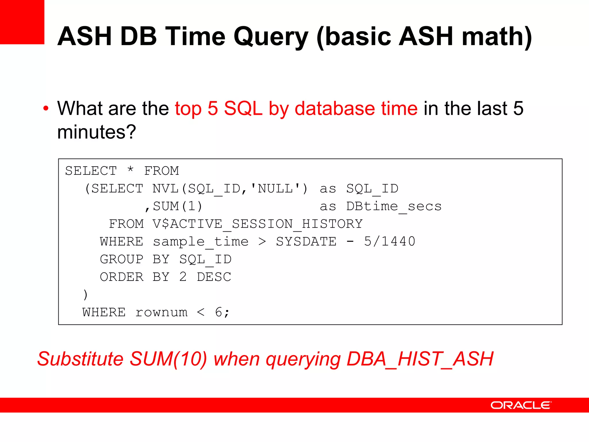 ASH DB Time Query (basic ASH math)
• What are the top 5 SQL by database time in the last 5
minutes?
SELECT * FROM
(SELECT NVL(SQL_ID,'NULL') as SQL_ID
,SUM(1) as DBtime_secs
FROM V$ACTIVE_SESSION_HISTORY
WHERE sample_time > SYSDATE - 5/1440
GROUP BY SQL_ID
ORDER BY 2 DESC
)
WHERE rownum < 6;
Substitute SUM(10) when querying DBA_HIST_ASH
 