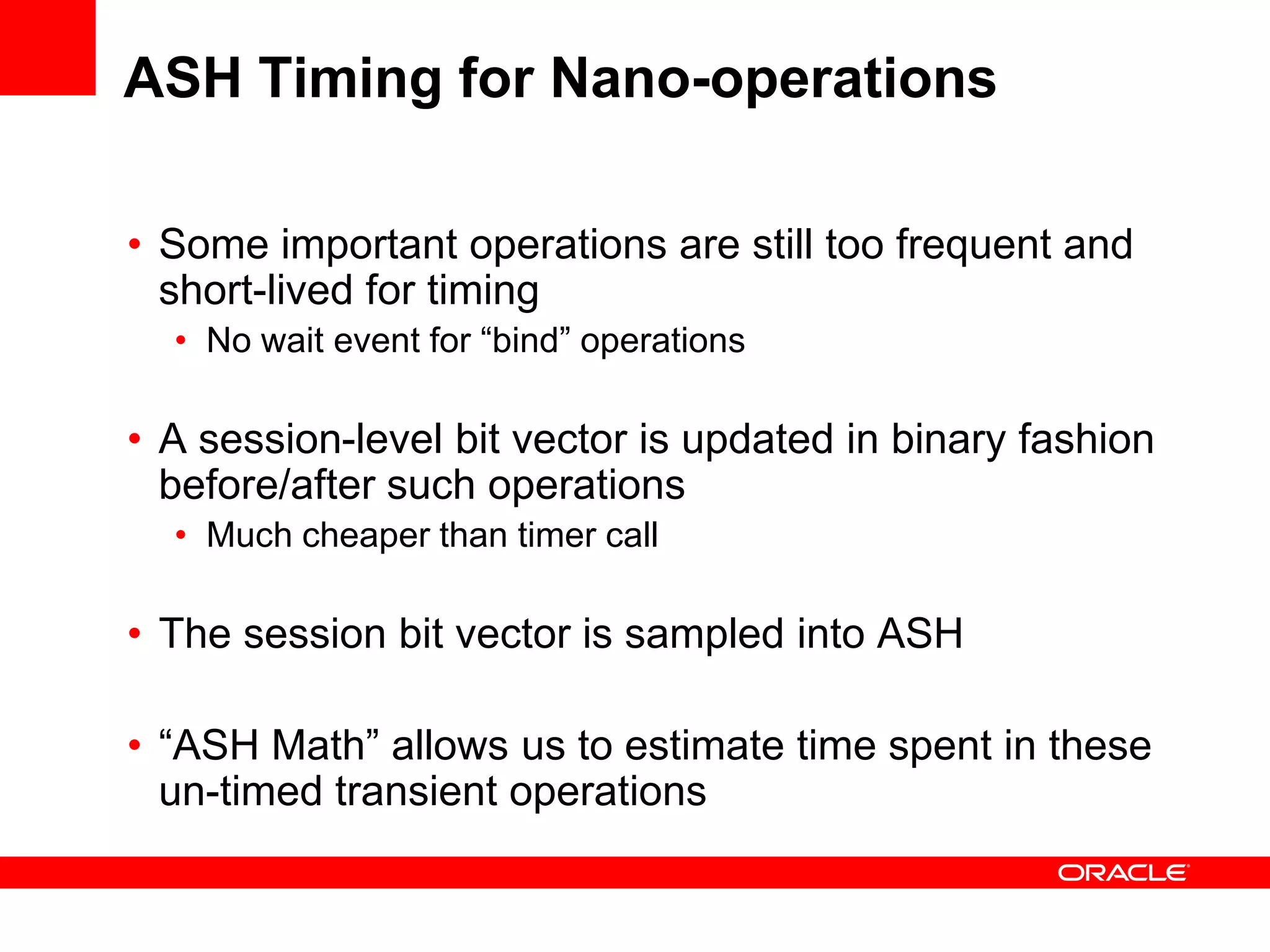 ASH Timing for Nano-operations
• Some important operations are still too frequent and
short-lived for timing
• No wait event for “bind” operations
• A session-level bit vector is updated in binary fashion
before/after such operations
• Much cheaper than timer call
• The session bit vector is sampled into ASH
• “ASH Math” allows us to estimate time spent in these
un-timed transient operations
 