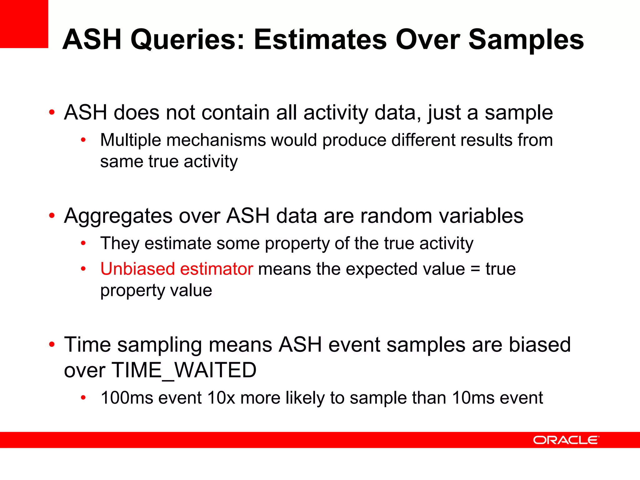 ASH Queries: Estimates Over Samples
• ASH does not contain all activity data, just a sample
• Multiple mechanisms would produce different results from
same true activity
• Aggregates over ASH data are random variables
• They estimate some property of the true activity
• Unbiased estimator means the expected value = true
property value
• Time sampling means ASH event samples are biased
over TIME_WAITED
• 100ms event 10x more likely to sample than 10ms event
 
