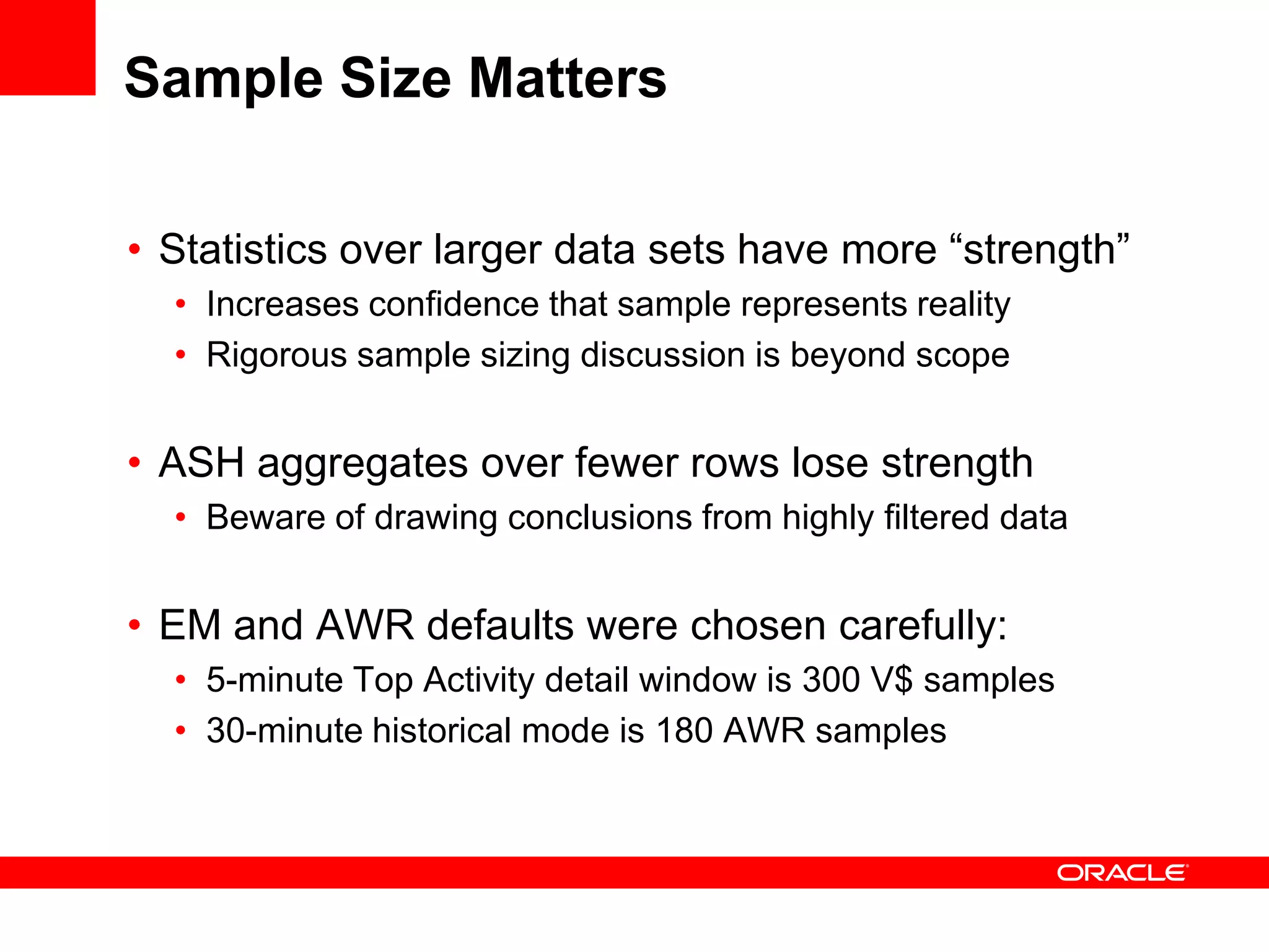 Sample Size Matters
• Statistics over larger data sets have more “strength”
• Increases confidence that sample represents reality
• Rigorous sample sizing discussion is beyond scope
• ASH aggregates over fewer rows lose strength
• Beware of drawing conclusions from highly filtered data
• EM and AWR defaults were chosen carefully:
• 5-minute Top Activity detail window is 300 V$ samples
• 30-minute historical mode is 180 AWR samples
 
