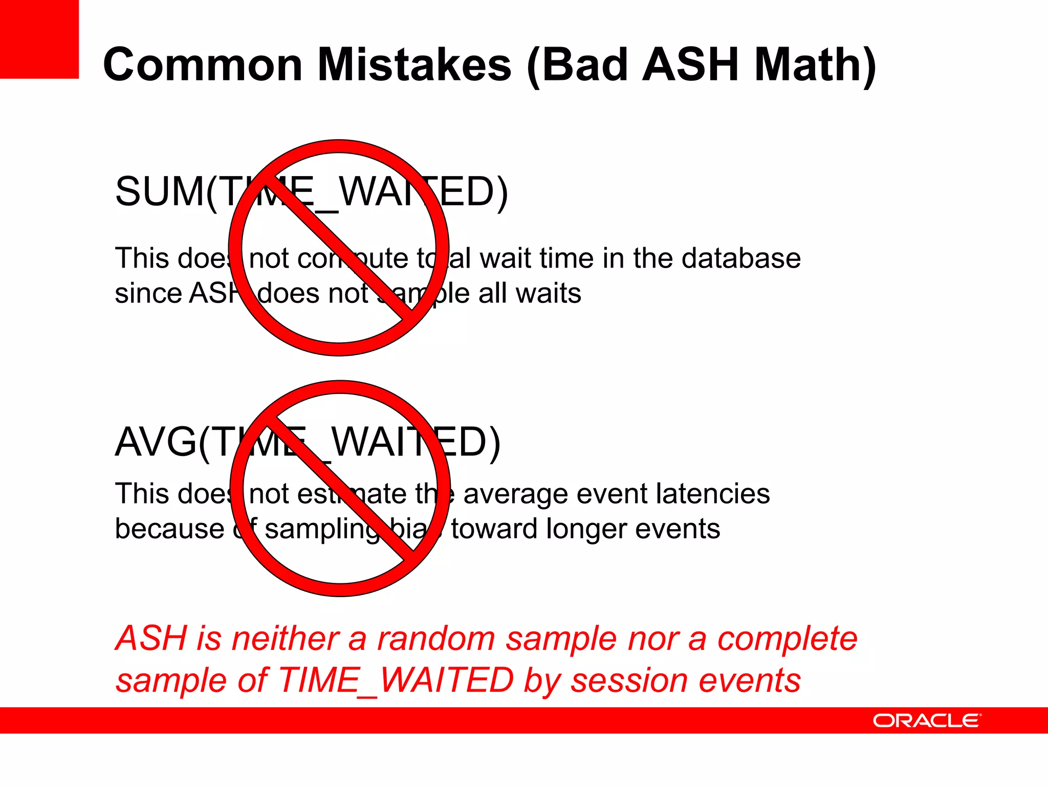Common Mistakes (Bad ASH Math)
AVG(TIME_WAITED)
This does not estimate the average event latencies
because of sampling bias toward longer events
SUM(TIME_WAITED)
This does not compute total wait time in the database
since ASH does not sample all waits
ASH is neither a random sample nor a complete
sample of TIME_WAITED by session events
 