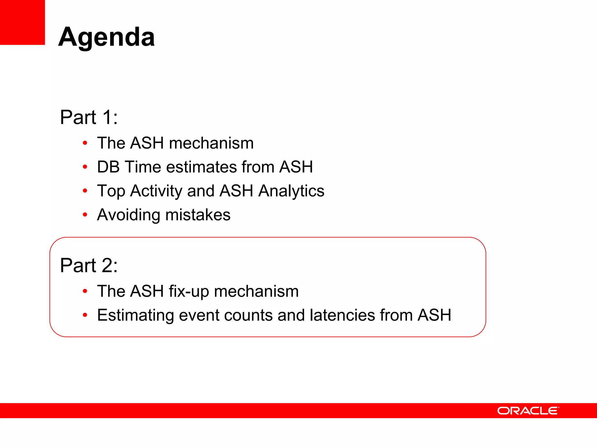 Agenda
Part 1:
• The ASH mechanism
• DB Time estimates from ASH
• Top Activity and ASH Analytics
• Avoiding mistakes
Part 2:
• The ASH fix-up mechanism
• Estimating event counts and latencies from ASH
 
