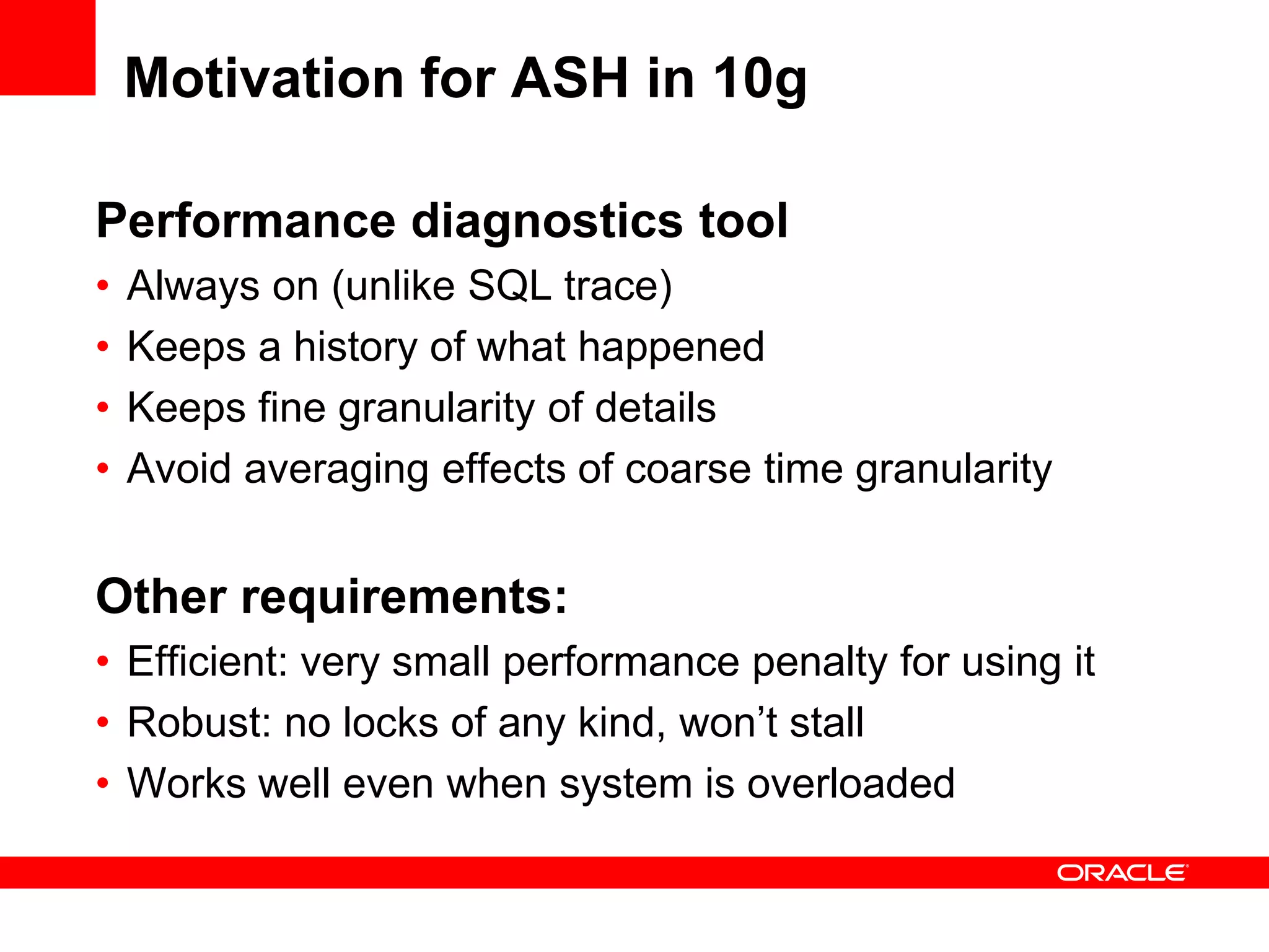 Motivation for ASH in 10g
Performance diagnostics tool
• Always on (unlike SQL trace)
• Keeps a history of what happened
• Keeps fine granularity of details
• Avoid averaging effects of coarse time granularity
Other requirements:
• Efficient: very small performance penalty for using it
• Robust: no locks of any kind, won’t stall
• Works well even when system is overloaded
 