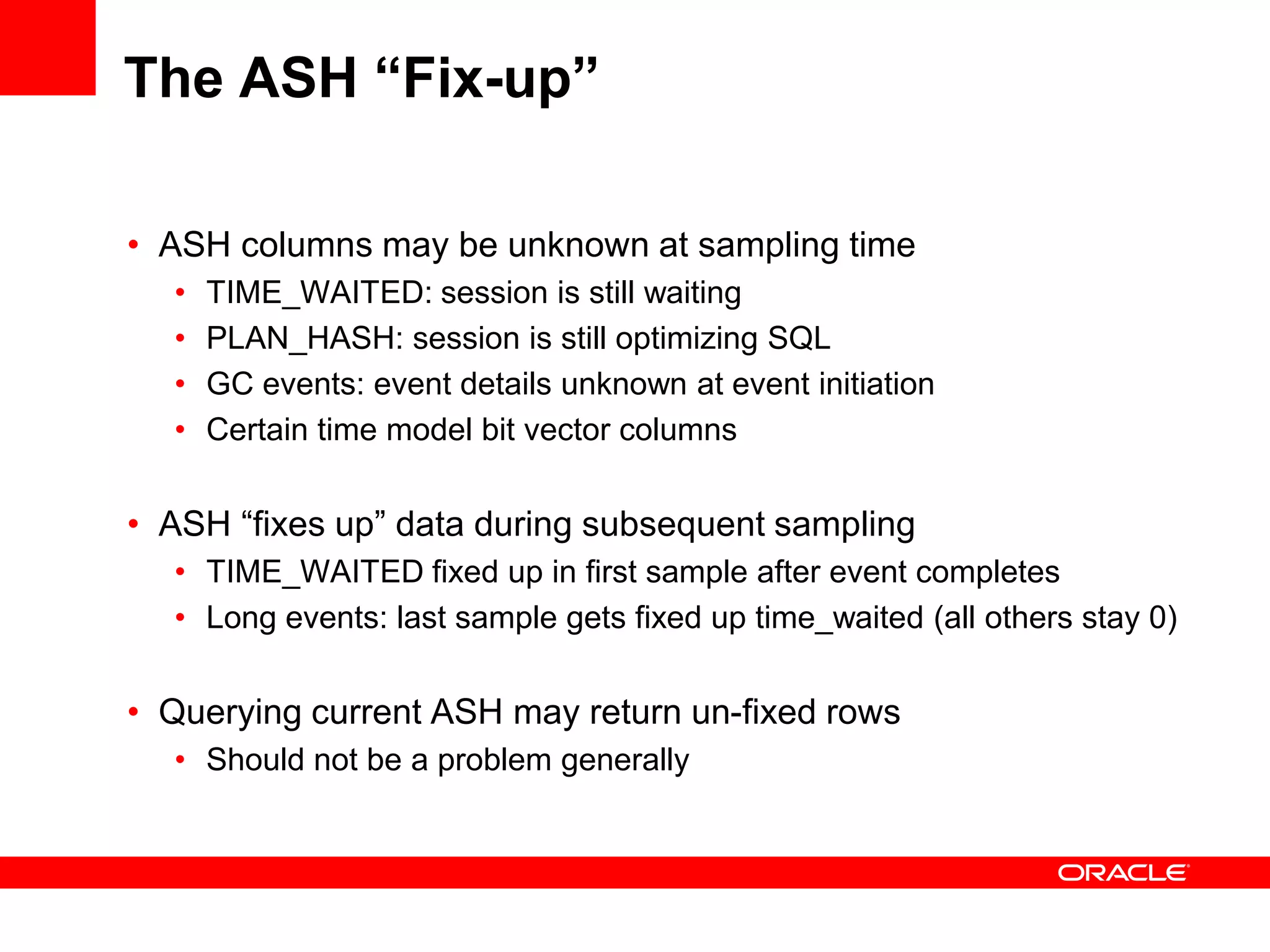 The ASH “Fix-up”
• ASH columns may be unknown at sampling time
• TIME_WAITED: session is still waiting
• PLAN_HASH: session is still optimizing SQL
• GC events: event details unknown at event initiation
• Certain time model bit vector columns
• ASH “fixes up” data during subsequent sampling
• TIME_WAITED fixed up in first sample after event completes
• Long events: last sample gets fixed up time_waited (all others stay 0)
• Querying current ASH may return un-fixed rows
• Should not be a problem generally
 