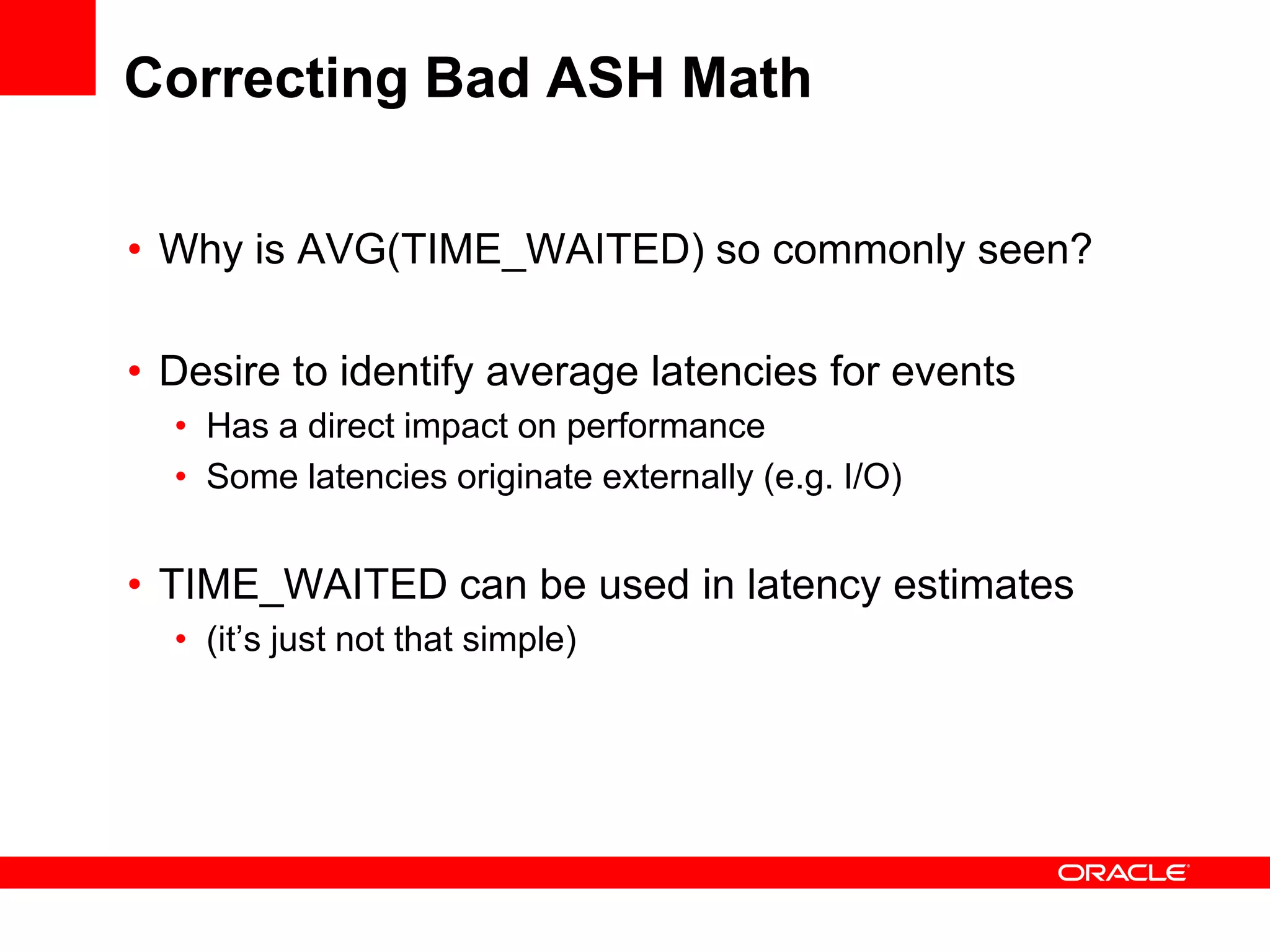Correcting Bad ASH Math
• Why is AVG(TIME_WAITED) so commonly seen?
• Desire to identify average latencies for events
• Has a direct impact on performance
• Some latencies originate externally (e.g. I/O)
• TIME_WAITED can be used in latency estimates
• (it’s just not that simple)
 