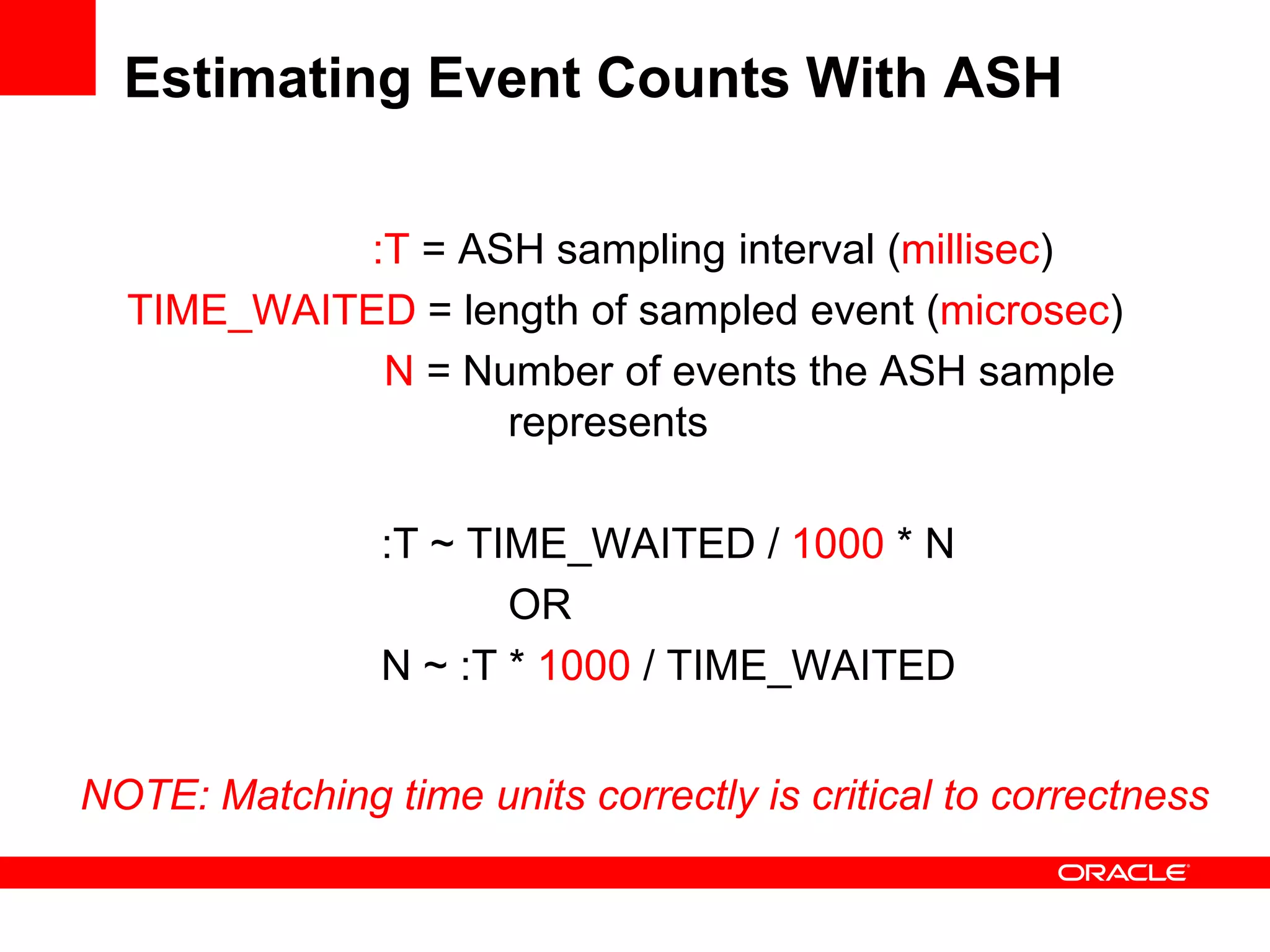 Estimating Event Counts With ASH
:T = ASH sampling interval (millisec)
TIME_WAITED = length of sampled event (microsec)
N = Number of events the ASH sample
represents
:T ~ TIME_WAITED / 1000 * N
OR
N ~ :T * 1000 / TIME_WAITED
NOTE: Matching time units correctly is critical to correctness
 