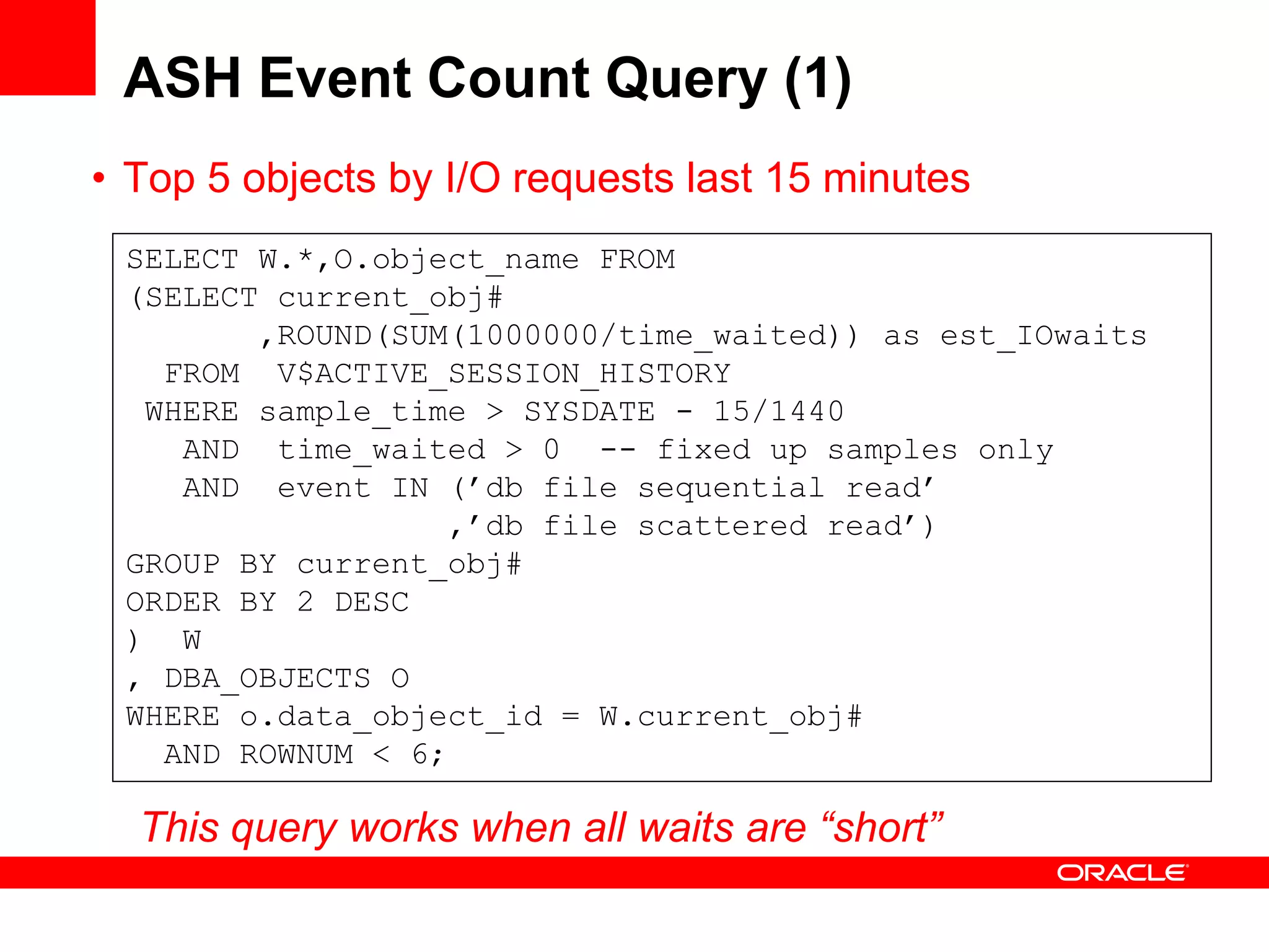 ASH Event Count Query (1)
• Top 5 objects by I/O requests last 15 minutes
SELECT W.*,O.object_name FROM
(SELECT current_obj#
,ROUND(SUM(1000000/time_waited)) as est_IOwaits
FROM V$ACTIVE_SESSION_HISTORY
WHERE sample_time > SYSDATE - 15/1440
AND time_waited > 0 -- fixed up samples only
AND event IN (’db file sequential read’
,’db file scattered read’)
GROUP BY current_obj#
ORDER BY 2 DESC
) W
, DBA_OBJECTS O
WHERE o.data_object_id = W.current_obj#
AND ROWNUM < 6;
This query works when all waits are “short”
 