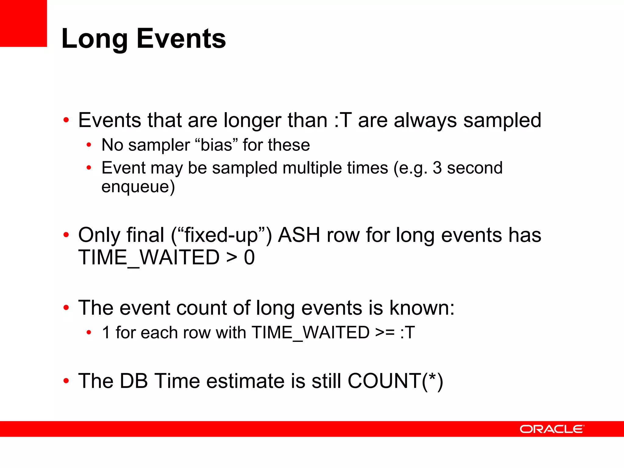Long Events
• Events that are longer than :T are always sampled
• No sampler “bias” for these
• Event may be sampled multiple times (e.g. 3 second
enqueue)
• Only final (“fixed-up”) ASH row for long events has
TIME_WAITED > 0
• The event count of long events is known:
• 1 for each row with TIME_WAITED >= :T
• The DB Time estimate is still COUNT(*)
 