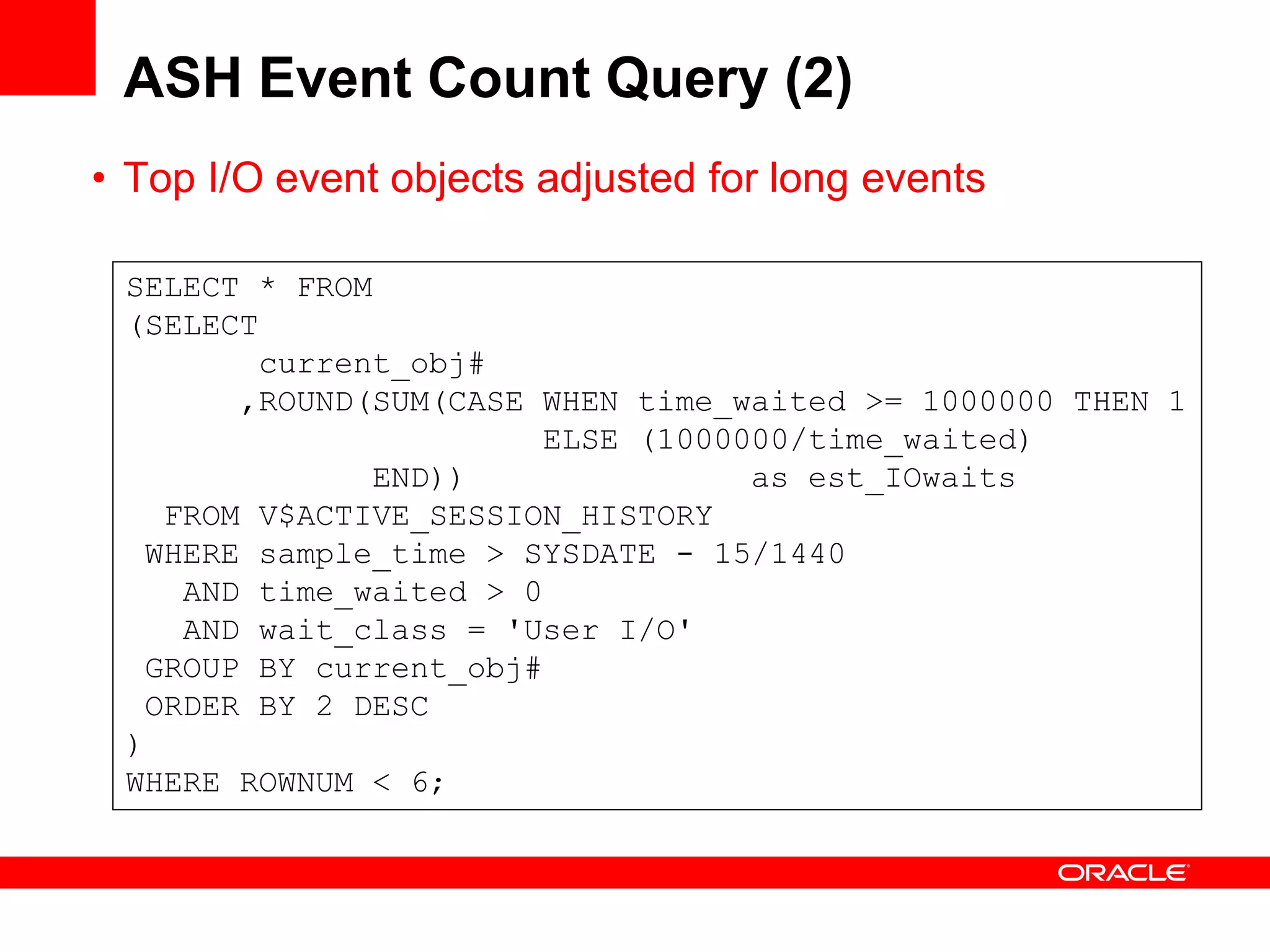 ASH Event Count Query (2)
• Top I/O event objects adjusted for long events
SELECT * FROM
(SELECT
current_obj#
,ROUND(SUM(CASE WHEN time_waited >= 1000000 THEN 1
ELSE (1000000/time_waited)
END)) as est_IOwaits
FROM V$ACTIVE_SESSION_HISTORY
WHERE sample_time > SYSDATE - 15/1440
AND time_waited > 0
AND wait_class = 'User I/O'
GROUP BY current_obj#
ORDER BY 2 DESC
)
WHERE ROWNUM < 6;
 