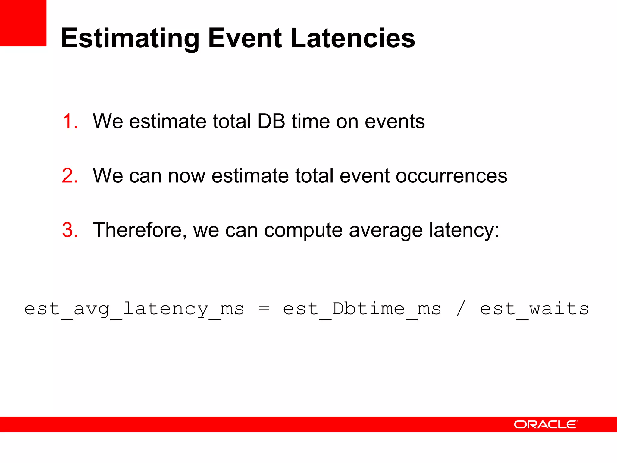 Estimating Event Latencies
1. We estimate total DB time on events
2. We can now estimate total event occurrences
3. Therefore, we can compute average latency:
est_avg_latency_ms = est_Dbtime_ms / est_waits
 