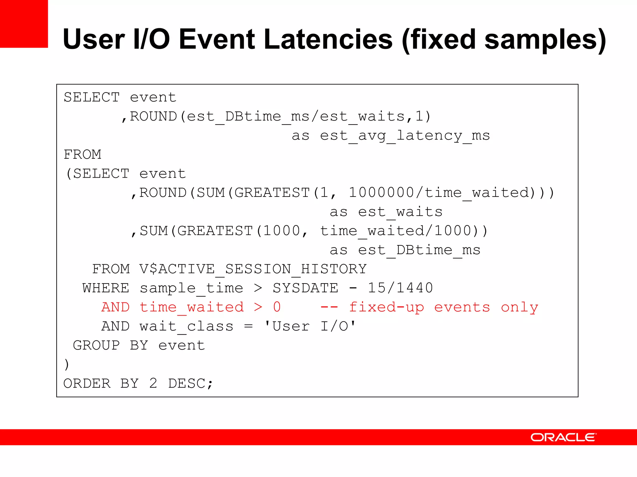 User I/O Event Latencies (fixed samples)
SELECT event
,ROUND(est_DBtime_ms/est_waits,1)
as est_avg_latency_ms
FROM
(SELECT event
,ROUND(SUM(GREATEST(1, 1000000/time_waited)))
as est_waits
,SUM(GREATEST(1000, time_waited/1000))
as est_DBtime_ms
FROM V$ACTIVE_SESSION_HISTORY
WHERE sample_time > SYSDATE - 15/1440
AND time_waited > 0 -- fixed-up events only
AND wait_class = 'User I/O'
GROUP BY event
)
ORDER BY 2 DESC;
 