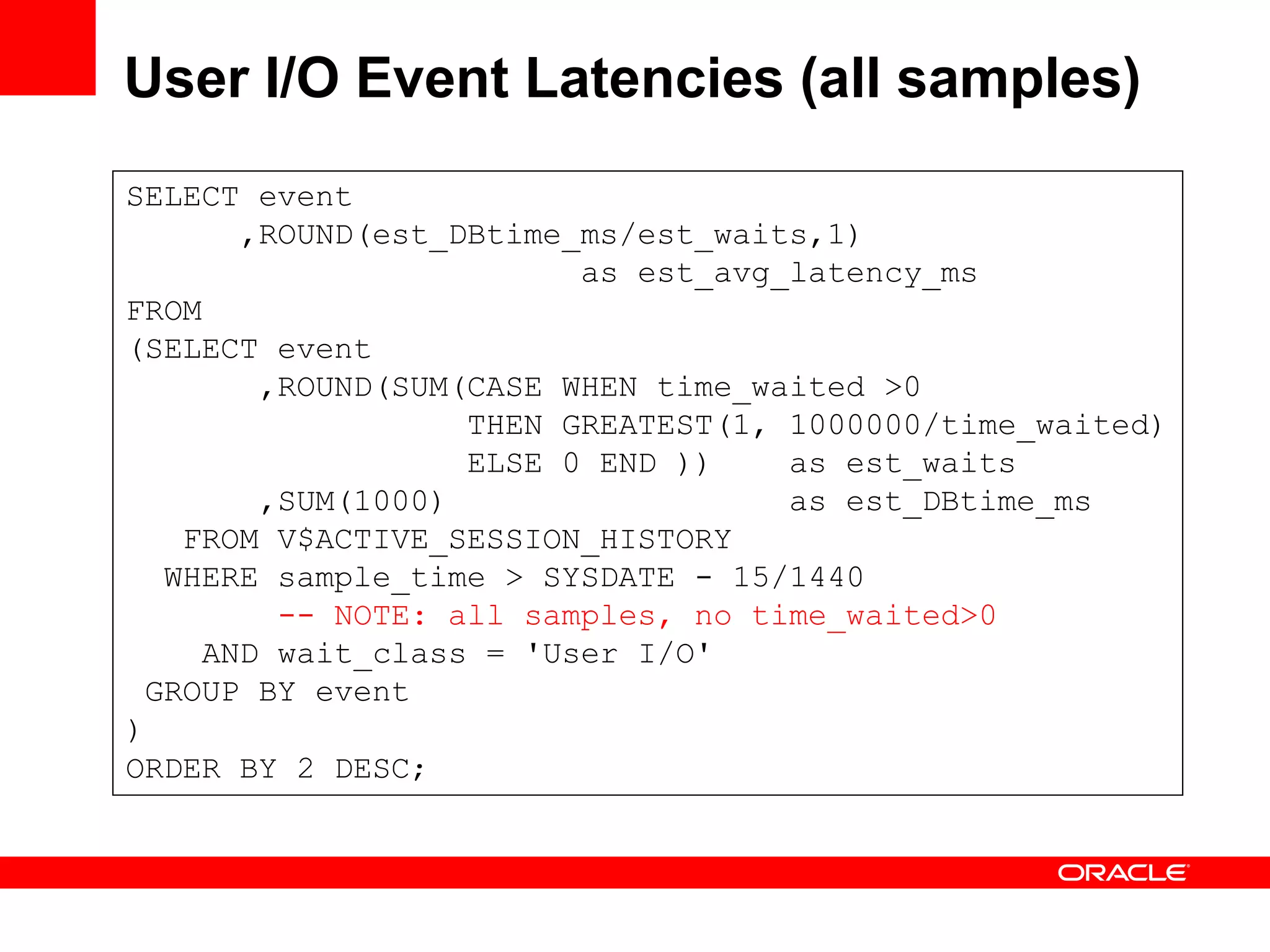 User I/O Event Latencies (all samples)
SELECT event
,ROUND(est_DBtime_ms/est_waits,1)
as est_avg_latency_ms
FROM
(SELECT event
,ROUND(SUM(CASE WHEN time_waited >0
THEN GREATEST(1, 1000000/time_waited)
ELSE 0 END )) as est_waits
,SUM(1000) as est_DBtime_ms
FROM V$ACTIVE_SESSION_HISTORY
WHERE sample_time > SYSDATE - 15/1440
-- NOTE: all samples, no time_waited>0
AND wait_class = 'User I/O'
GROUP BY event
)
ORDER BY 2 DESC;
 