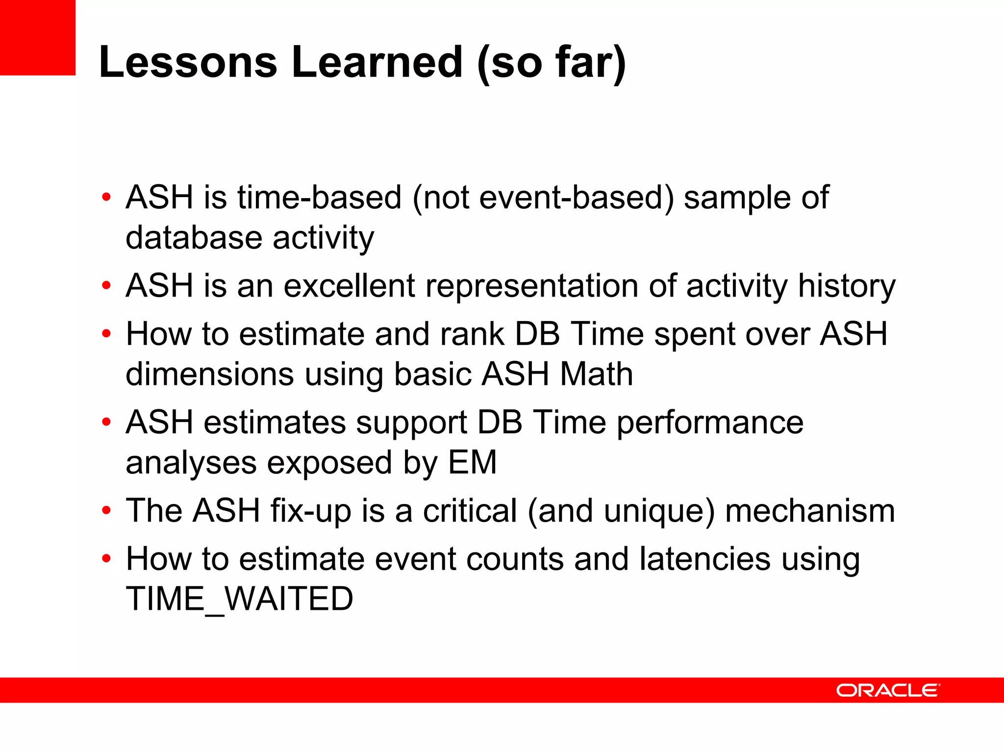Lessons Learned (so far)
• ASH is time-based (not event-based) sample of
database activity
• ASH is an excellent representation of activity history
• How to estimate and rank DB Time spent over ASH
dimensions using basic ASH Math
• ASH estimates support DB Time performance
analyses exposed by EM
• The ASH fix-up is a critical (and unique) mechanism
• How to estimate event counts and latencies using
TIME_WAITED
 